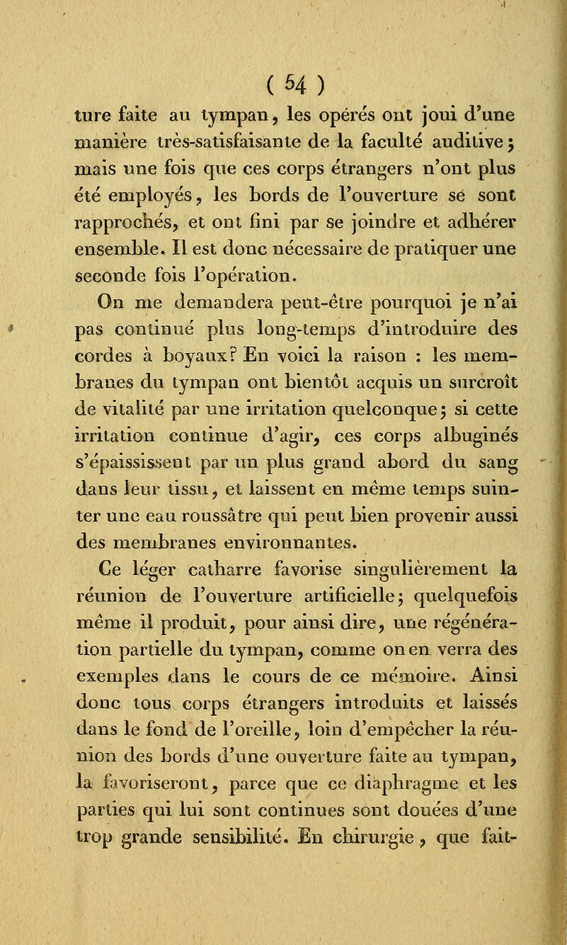 (H) ture faite au tympan, les opérés ont joui d'une manière très-satisfaisante de la faculté auditive $ mais une fois que ces corps étrangers n'ont plus été employés, les bords de l'ouverture se sont rapprochés, et ont fini par se joindre et adhérer ensemble. Il est donc nécessaire de pratiquer une seconde fois l'opération. On me demandera peut-être pourquoi je n'ai pas continué plus long-temps d'introduire des cordes à boyaux? En voici la raison : les mem- branes du tympan ont bientôt acquis un surcroît de vitalité par une irritation quelconque; si cette irritation continue d'agir, ces corps albuginés s'épaississent par un plus grand abord du sang dans leur tissu, et laissent en même temps suin- ter une eau roussâtre qui peut bien provenir aussi des membranes environnantes. Ce léger catharre favorise singulièrement la réunion de l'ouverture artificielle; quelquefois même il produit, pour ainsi dire, une régénéra- tion partielle du tympan, comme on en verra des exemples dans le cours de ce mémoire. Ainsi donc tous corps étrangers introduits et laissés dans le fond de l'oreille, loin d'empêcher la réu- nion des bords d'une ouverture faite au tympan, la favoriseront, parce que ce diaphragme et les parties qui lui sont continues sont douées d'une trop grande sensibilité. En chirurgie, que fait-