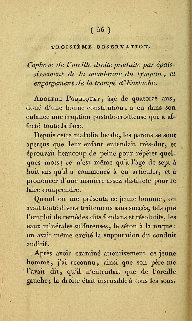 TROISIÈME OBSERV ATIOIST. Cophose de l'oreille droite produite par épais- sissement de la membrane du tympan, et engorgement de la trompe d'Eustache. Adolphe Pgrriqtjet, âgé de quatorze ans, doué d'une bonne constitution, a eu dans son enfance une éruption pustulo-croûteuse qui a af- fecté toute la face. Depuis cette maladie locale, les parens se sont aperçus que leur enfant entendait très-dur, et éprouvait beaucoup de peine pour répéter quel- ques mots 5 ce n'est même qu'à l'âge de sept à huit ans qu'il a commence à en articuler, et à prononcer d'une manière assez distincte pour se faire comprendre. Quand on me présenta ce jeune homme, on avait tenté divers traitemens sans succès, tels que l'emploi de remèdes dits fondans et résolutifs, les eaux minérales sulfureuses, le séton à la nuque : on avait même excité la suppuration du conduit auditif. Après avoir examiné attentivement ce jeune homme, j'ai reconnu, ainsi que son père me l'avait dit, qu'il n'entendait que de l'oreille gauche 3 la droite était insensible à tous les sons»