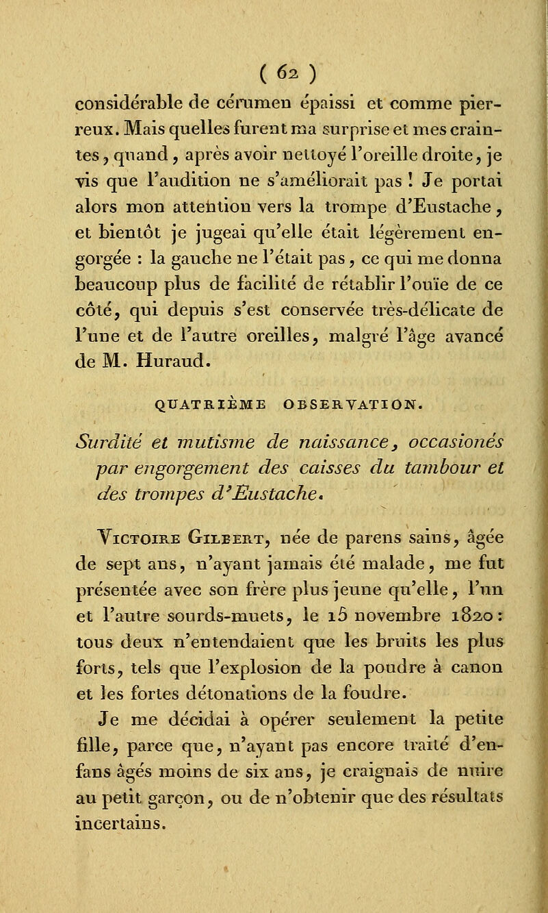 considérable de cérumen épaissi et comme pier- reux. Mais quelles furent ma surprise et mes crain- tes , quand, après avoir nettoyé l'oreille droite, je vis que l'audition ne s'améliorait pas ! Je portai alors mon attention vers la trompe d'Eustache , et bientôt je jugeai qu'elle était légèrement en- gorgée : la gauche ne l'était pas, ce qui me donna beaucoup plus de facilité de rétablir l'ouïe de ce côté, qui depuis s'est conservée très-délicate de l'une et de l'autre oreilles, malgré l'âge avancé de M. Huraud. QUATRIÈME OBSERVATION. Surdité et mutisme de naissance, occasionés par engorgement des caisses du tambour et des trompes d'Eustache « Victoire Gilbert, née de païens sains, âgée de sept ans, n'ayant jamais été malade, me fut présentée avec son frère plus jeune qu'elle, l'un et l'autre sourds-muets, le îô novembre 182,0: tous deux n'entendaient que les bruits les plus forts, tels que l'explosion de la poudre à canon et les fortes détonations de la foudre. Je me décidai à opérer seulement la petite fille, parce que, n'ayant pas encore traité d'en- fans âgés moins de six ans, je craignais de nuire au petit garçon, ou de n'obtenir que des résultats incertains.