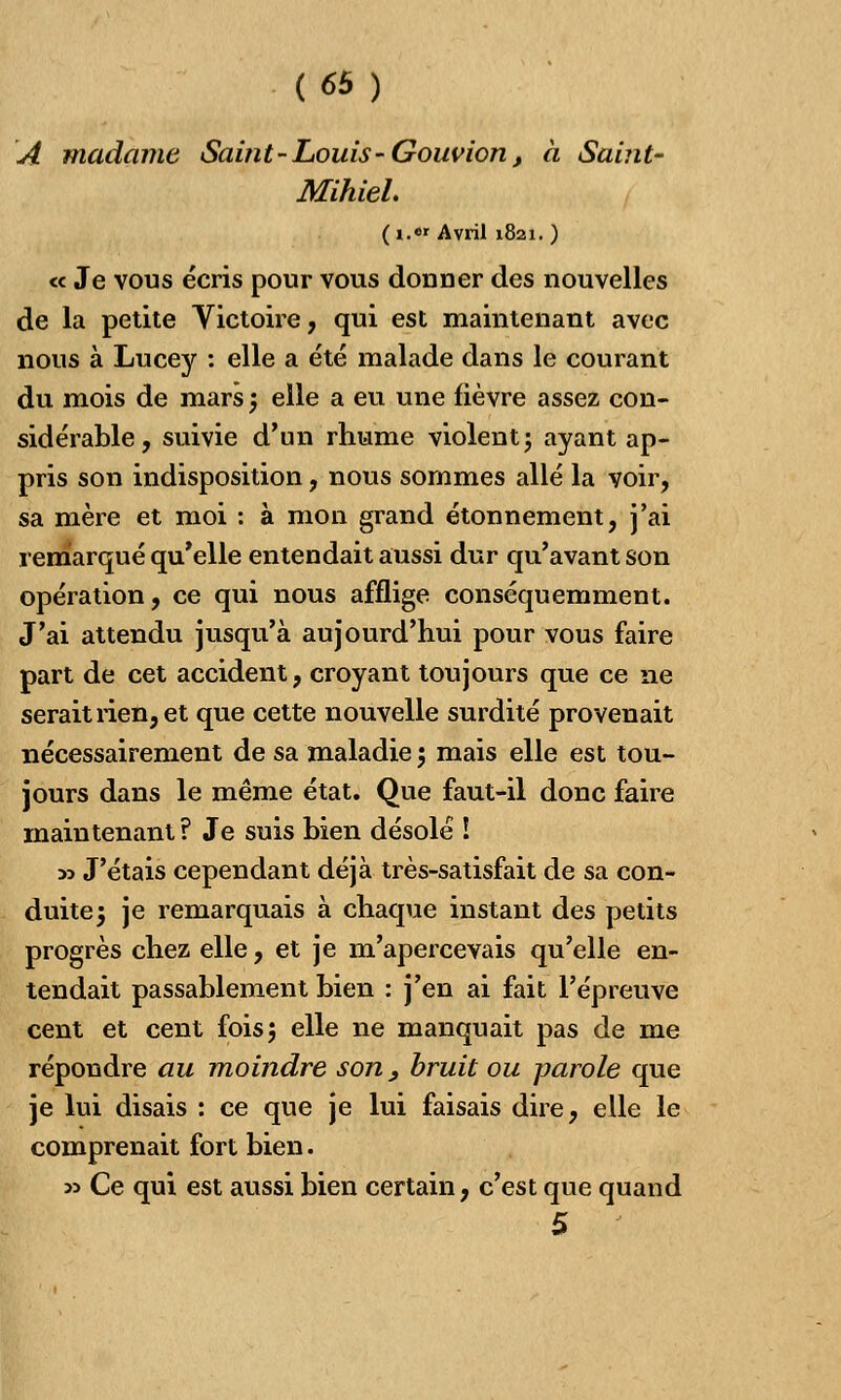 A madame Saint - Louis-Gouvion, à Saint- Mihiel. ( i.«r Avril 1821. ) « Je vous écris pour vous donner des nouvelles de la petite Victoire, qui est maintenant avec nous à Lucey : elle a été malade dans le courant du mois de mars 5 elle a eu une fièvre assez con- sidérable, suivie d'un rhume violent j ayant ap- pris son indisposition, nous sommes allé la voir, sa mère et moi : à mon grand étonnement, j'ai remarqué qu'elle entendait aussi dur qu'avant son opération, ce qui nous afflige conséquemment. J'ai attendu jusqu'à aujourd'hui pour vous faire part de cet accident, croyant toujours que ce ne serait rien, et que cette nouvelle surdité provenait nécessairement de sa maladie 5 mais elle est tou- jours dans le même état. Que faut-il donc faire maintenant? Je suis bien désolé ! » J'étais cependant déjà très-satisfait de sa con- duite 5 je remarquais à chaque instant des petits progrès chez elle, et je m'apercevais qu'elle en- tendait passablement bien : j'en ai fait l'épreuve cent et cent fois; elle ne manquait pas de me répondre au moindre son } bruit ou parole que je lui disais : ce que je lui faisais dire, elle le comprenait fort bien. » Ce qui est aussi bien certain, c'est que quand 5