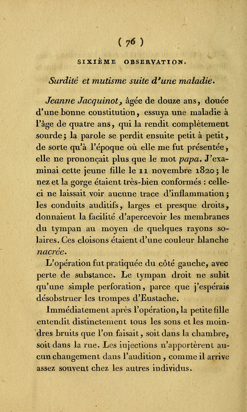 (7«) SIXIÈME OBSERVATION. Surdité et mutisme suite d'une maladie» Jeanne Jacquinot, âgée de douze ans, douée d'une bonne constitution, essuya une maladie à l'âge de quatre ans, qui la rendit complètement sourde ; la parole se perdit ensuite petit à petit, de sorte qu'à l'époque où elle me fut présentée, elle ne prononçait plus que le mot -papa. J'exa- minai cette jeune fille le 11 novembre 18205 ^e nez et la gorge étaient très-bien conformés : celle- ci ne laissait voir aucune trace d'inflammation my les conduits auditifs, larges et presque droits, donnaient la facilité d'apercevoir les membranes du tympan au moyen de quelques rayons so- laires. Ces cloisons étaient d'une couleur blanche nacrée. L'opération fut pratiquée du côté gauche, avec perte de substance. Le tympan droit ne subit qu'une simple perforation, parce que j'espérais désobstruer les trompes d'Eustache. Immédiatement après l'opération, la petite fille entendit distinctement tous les sons et les moin- dres bruits que l'on faisait, soit dans la chambre, soit dans la rue. Les injections n'apportèrent au- cun changement dans l'audition , comme il arrive assez souvent chez les autres individus.