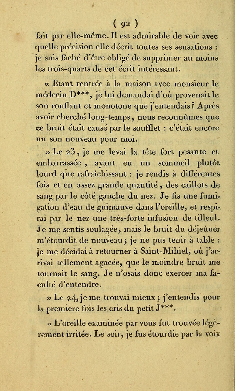 <9»)- fait par elle-même. Il est admirable de voir avec quelle précision elle décrit toutes ses sensations : je suis fâché d'être obligé de supprimer au moins les trois-quarts de cet écrit intéressant. « Etant rentrée à la maison avec monsieur le médecin D***, je lui demandai d'où provenait le son ronflant et monotone que j'entendais? Après avoir cherché long-temps, nous reconnûmes que ce bruit était causé par le soufflet : c'était encore un son nouveau pour moi. » Le 2,3, je me levai la tête fort pesante et embarrassée , ayant eu un sommeil plutôt lourd que rafraîchissant : je rendis à différentes fois et en assez grande quantité, des caillots de sang par le côté gauche du nez. Je fis une fumi- gation d'eau de guimauve dans l'oreille, et respi- rai par le nez une très-forte infusion de tilleul. Je me sentis soulagée, mais le bruit du déjeûner m'étourdit de nouveau j je ne pus tenir à table : je me décidai à retourner à Saint-Mihiel, où j'ar- rivai tellement agacée, que le moindre bruit me tournait le sang. Je n'osais donc exercer ma fa- culté d'entendre. 33 Le 2>4) je me trouvai mieux y j'entendis pour la première fois les cris du petit J***. » L'oreille examinée par vous fut trouvée légè- rement irritée. Le soir, je fus étourdie par la voix