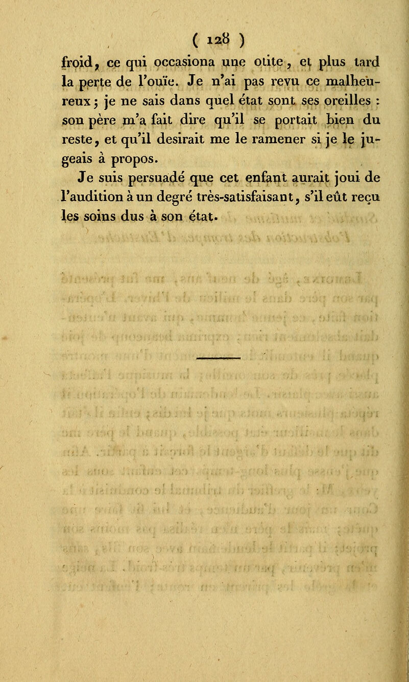 ( » ) froid ; ce qui occasiona une otite, et plus tard la perte de l'ouïe. Je n'ai pas revu ce malheu- reux 5 je ne sais dans quel état sont ses oreilles : son père m'a fait dire qu'il se portait bien du reste, et qu'il desirait me le ramener si je le ju- geais à propos. Je suis persuadé que cet enfant aurait joui de l'audition à un degré très-satisfaisant, s'il eût reçu les soins dus à son état.