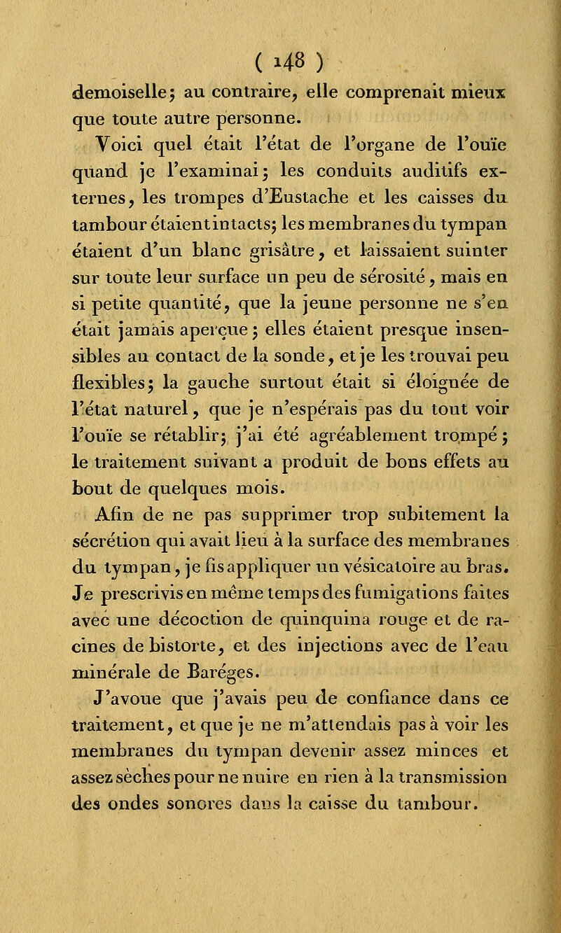 demoiselle; au contraire, elle comprenait mieux que toute autre personne. Voici quel était l'état de l'organe de l'ouïe quand je l'examinai; les conduits auditifs ex- ternes, les trompes d'Eustache et les caisses du tambour étaientintacts; les membranes du tympan étaient d'un blanc grisâtre, et laissaient suinter sur toute leur surface un peu de sérosité, mais en si petite quantité, que la jeune personne ne s'en était jamais aperçue ; elles étaient presque insen- sibles au contact de la sonde, et je les trouvai peu flexibles; la gauche surtout était si éloignée de l'état naturel, que je n'espérais pas du tout voir l'ouïe se rétablir; j'ai été agréablement trompé ; le traitement suivant a produit de bons effets au bout de quelques mois. Afin de ne pas supprimer trop subitement la sécrétion qui avait lieu à la surface des membranes du tympan, je fis appliquer un vésicatoire au bras. Je prescrivis en même temps des fumigations faites avec une décoction de quinquina rouge et de ra- cines debistorte, et des injections avec de l'eau minérale de Baréges. J'avoue que j'avais peu de confiance dans ce traitement, et que je ne m'attendais pas à voir les membranes du tympan devenir assez minces et assez sèches pour ne nuire en rien à la transmission des ondes sonores dans la caisse du tambour.