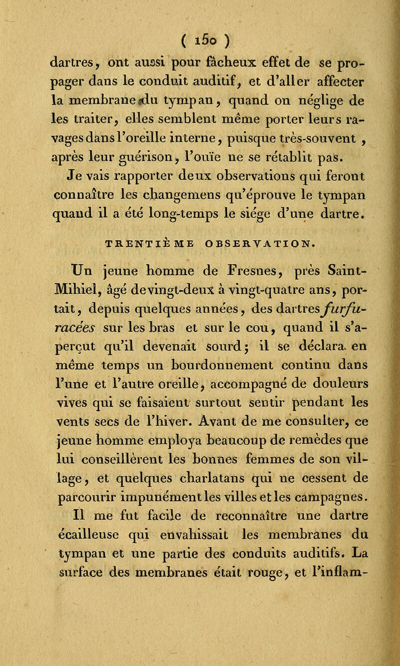 dartres, ont aussi pour fâcheux effet de se pro- pager dans le conduit auditif, et d'aller affecter la membrane «du tympan, quand on néglige de les traiter, elles semblent même porter leurs ra- vages dans l'oreille interne, puisque très-souvent , après leur guérison, l'ouïe ne se rétablit pas. Je vais rapporter deux observations qui feront connaître les changemens qu'éprouve le tympan quand il a été long-temps le siège d'une dartre. TRENTIÈME OBSERVATION. Un jeune homme de Fresues, près Saint- Mihiel, âgé de vingt-deux à vingt-quatre ans, por- tait , depuis quelques années, des avivesfurfu- racées sur les bras et sur le cou, quand il s'a- perçut qu'il devenait sourd ; il se déclara, en même temps un bourdonnement continu dans l'une et l'autre oreille, accompagné de douleurs vives qui se faisaient surtout sentir pendant les vents secs de l'hiver. Avant de me consulter, ce jeune homme employa beaucoup de remèdes que lui conseillèrent les bonnes femmes de son vil- lage, et quelques charlatans qui ne cessent de parcourir impunément les villes et les campagnes. Il me fut facile de reconnaître une dartre écailleuse qui envahissait les membranes du tympan et une partie des conduits auditifs. La surface des membranes était rouge, et l'inflam-