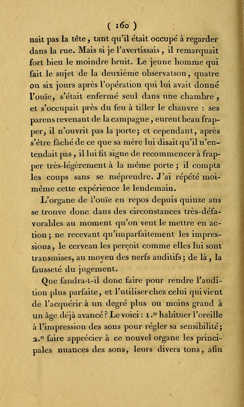 nait pas la tête, tant qu'il était occupé à regarder dans la rue. Mais si je l'avertissais, il remarquait fort bien le moindre bruit. Le jeune homme qui fait le sujet de la deuxième observatson, quatre ou six jours après l'opération qui lui avait donné l'ouïe, s'était enfermé seul dans une chambre , et s'occupait près du feu à tiller le chanvre : ses parens revenant de la campagne, eurent beau frap- per, il n'ouvrit pas la porte; et cependant, après s'être fâché de ce que sa mère lui disait qu'il n'en- tendait pas, il lui fit signe de recommencer à frap- per très-légèrement à la même porte ; il compta les coups sans se méprendre. J'ai répété moi- même cette expérience le lendemain. L'organe de l'ouïe en repos depuis quinze ans se trouve donc dans des circonstances très-défa- vorables au moment qu'on veut le mettre en ac- tion; ne recevant qu'imparfaitement les impres- sions, le cerveau les perçoit comme elles lui sont transmises, au moyen des nerfs auditifs; de là, la fausseté du jugement. Que fandra-t-il donc faire pour rendre l'audi- tion plus parfaite, et l'utiliser chez celui qui vient de l'acquérir à un degré plus ou moins graud à un âge déjà avancé ? Le voici : 1.° habituer l'oreille à l'impression des sons pour régler sa sensibilité; a.° faire apprécier à ce nouvel organe les princi- pales nuances des sons, leurs divers tons, afin