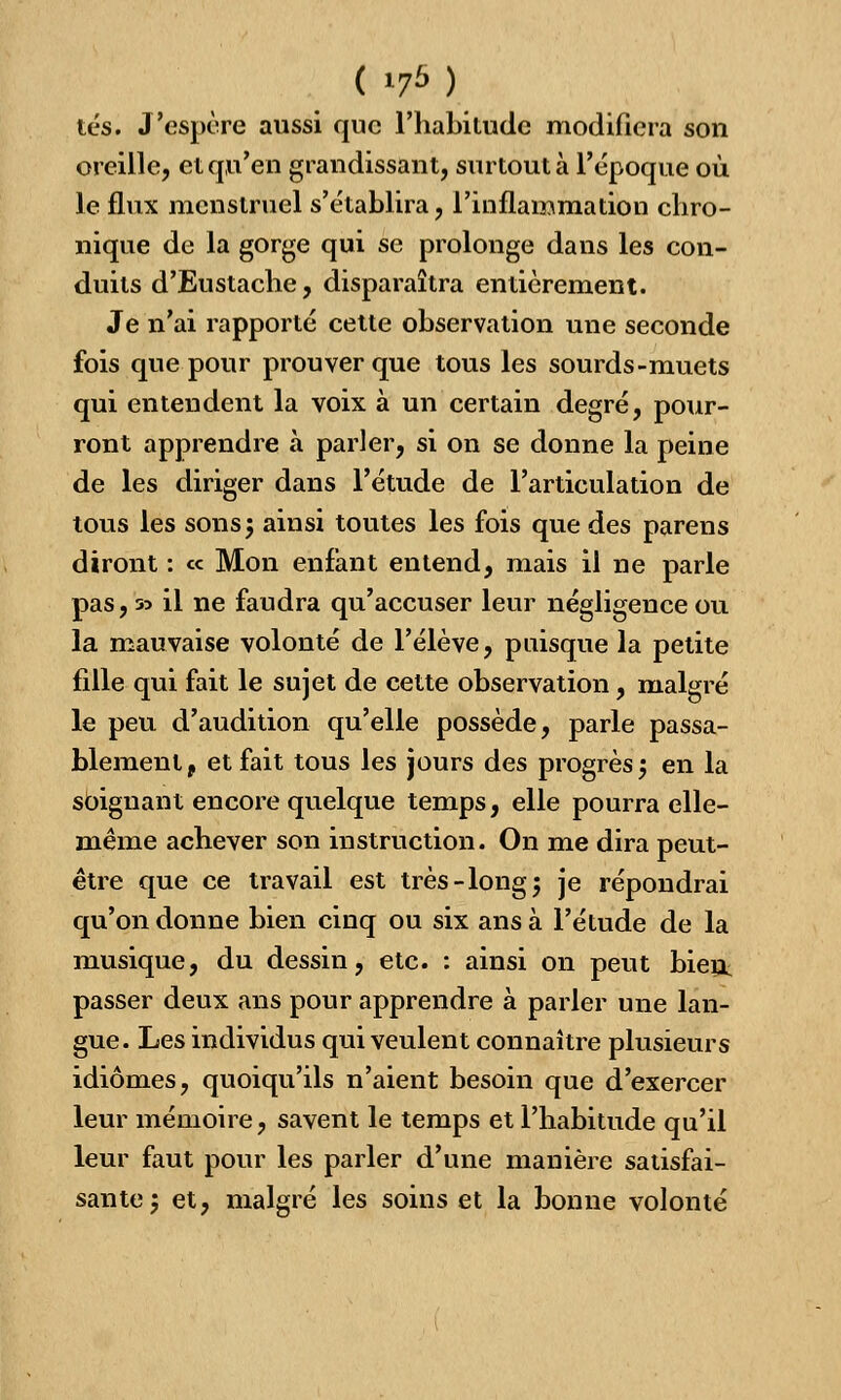 ( *7*) tés. J'espère aussi que l'habitude modifiera son oreille, et qu'en grandissant, surtout à l'époque où le flux menstruel s'établira, l'inflammation chro- nique de la gorge qui se prolonge dans les con- duits d'Eustache, disparaîtra entièrement. Je n'ai rapporté cette observation une seconde fois que pour prouver que tous les sourds-muets qui entendent la voix à un certain degré, pour- ront apprendre à parler, si on se donne la peine de les diriger dans l'étude de l'articulation de tous les sons ; ainsi toutes les fois que des parens diront : ce Mon enfant entend, mais il ne parle pas, 55 il ne faudra qu'accuser leur négligence ou la mauvaise volonté de l'élève, puisque la petite fille qui fait le sujet de cette observation, malgré le peu d'audition qu'elle possède, parle passa- blement, et fait tous les jours des progrès ', en la soignant encore quelque temps, elle pourra elle- même achever son instruction. On me dira peut- être que ce travail est très-long 5 je répondrai qu'on donne bien cinq ou six ans à l'étude de la musique, du dessin, etc. : ainsi on peut bien, passer deux ans pour apprendre à parler une lan- gue. Les individus qui veulent connaître plusieurs idiomes, quoiqu'ils n'aient besoin que d'exercer leur mémoire, savent le temps et l'habitude qu'il leur faut pour les parler d'une manière satisfai- sante ', et, malgré les soins et la bonne volonté