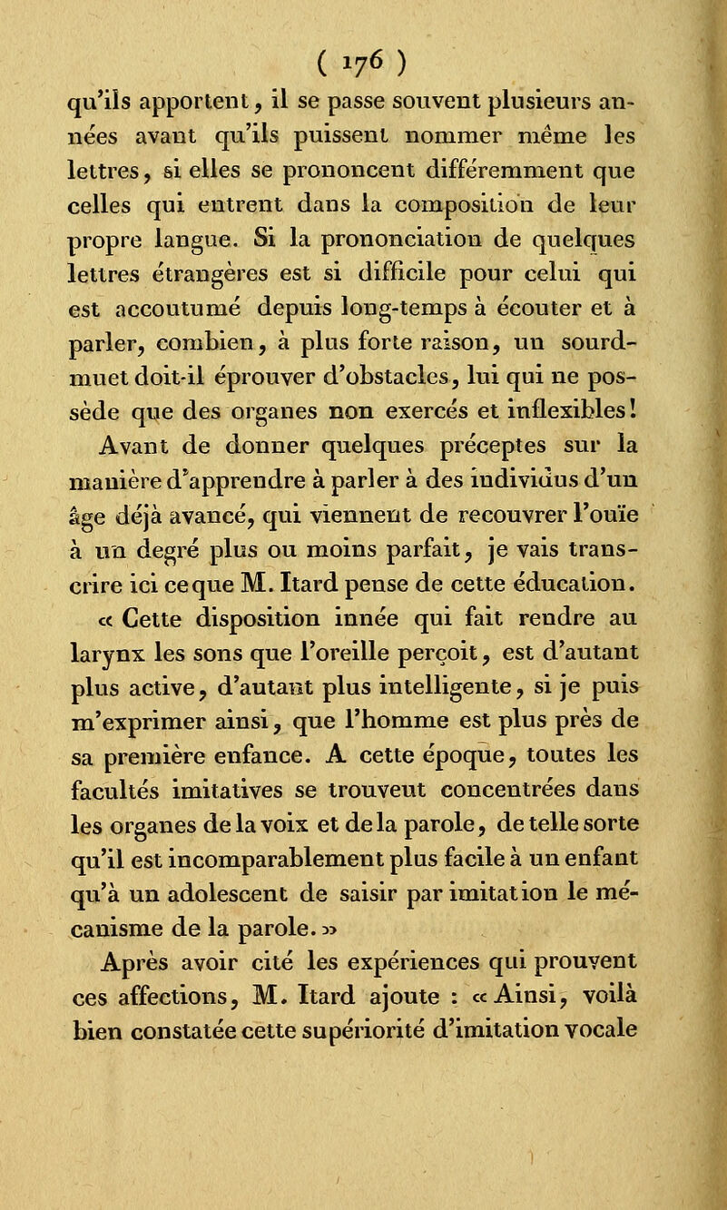 qu'ils apportent, il se passe souvent plusieurs an- nées avant qu'ils puissent nommer même les lettres, si elles se prononcent différemment que celles qui entrent dans la composition de leur propre langue. Si la prononciation de quelques lettres étrangères est si difficile pour celui qui est accoutumé depuis long-temps à écouter et à parler, combien, à plus forte raison, un sourd- muet doit-il éprouver d'obstacles, lui qui ne pos- sède que des organes non exercés et inflexibles ! Avant de donner quelques préceptes sur la manière d'apprendre à parler à des individus d'un âge déjà avancé, qui viennent de recouvrer l'ouïe à un degré plus ou moins parfait, je vais trans- crire ici ce que M. Itard pense de cette éducation. c< Cette disposition innée qui fait rendre au larynx les sons que l'oreille perçoit, est d'autant plus active, d'autant plus intelligente, si je puis m'exprimer ainsi, que l'homme est plus près de sa première enfance. A cette époque, toutes les facultés imitatives se trouveut concentrées dans les organes de la voix et delà parole, de telle sorte qu'il est incomparablement plus facile à un enfant qu'à un adolescent de saisir par imitation le mé- canisme de la parole. :» Après avoir cité les expériences qui prouvent ces affections, M. Itard ajoute : ce Ainsi, voilà bien constatée cette supériorité d'imitation vocale