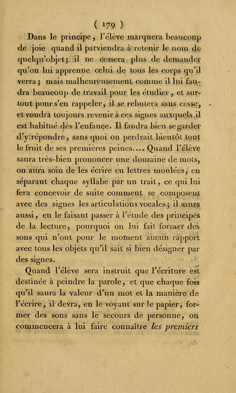 ( *79 ) Dans le principe, l'élève marquera beaucoup de joie quand il parviendra à retenir le nom de quelqu'objet; il ne cessera plus de demander qu'on lui apprenne celui de tous les corps qu'il verra 5 mais malheureusement comme il lui fau- dra beaucoup de travail pour les étudier, et sur- tout pour s'en rappeler, il se rebutera sans cesse, et voudra toujours revenir à ces signes auxquels il est habitué dès l'enfance. Il faudra bien se garder d'y répondre, sans quoi on perdrait bientôt tout le fruit de ses premières peines.... Quand l'élève saura très-bien prononcer une douzaine de mots, on aura soin de les écrire en lettres moulées, en séparant chaque syllabe par un trait, ce qui lui fera concevoir de suite comment se coin posent avec des signes les articulations vocales 5 il saura aussi, en le faisant passer à l'étude des principes de la lecture, pourquoi on lui fait former des sons qui n'ont pour le moment aucun rapport avec tous les objets qu'il sait si bien désigner par des signes. Quand l'élève sera instruit que l'écriture est destinée à peindre la parole, et que chaque foré qu'il saura la valeur d'un mot et la manière de l'écrire, il devra, en le voyant sur le papier, for- mer des sons sans le secours de personne, on commencera à lui faire connaître les premiers