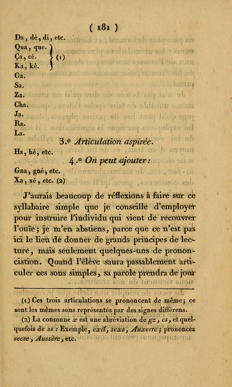 Da, dé, di, etc. Qua , que. j Ça, ce. > (0 Ka, ké. ) Ga. Sa. Za. Cha. Ja. Ra. La. 3. 0 Articulation aspirée. Ha, hé, etc. 4.° On peut ajouter: Gna , gné, etc. Xa, xé, etc. (2) J'aurais beaucoup de réflexions à faire sur ce syllabaire simple que je conseille d'employer pour instruire l'individu qui vient de recouvrer l'ouïe5 je m'en abstiens, parce que ce n'est pas ici le lieu de donner de grands principes de lec- ture, mais seulement quelques-uns de pronon- ciation. Quand l'élève saura passablement arti^ culer ces sons simples, sa parole prendra de j-ont* (i) Ces trois articulations se prononcent de même; ce sont les mêmes sons représentés par des signes différens. (2) La consonne x est une abréviation de gz , es, et quel- quefois de si : Exemple, exil, sexe, Auxerrë} prononcez seese t Aussère, etc.