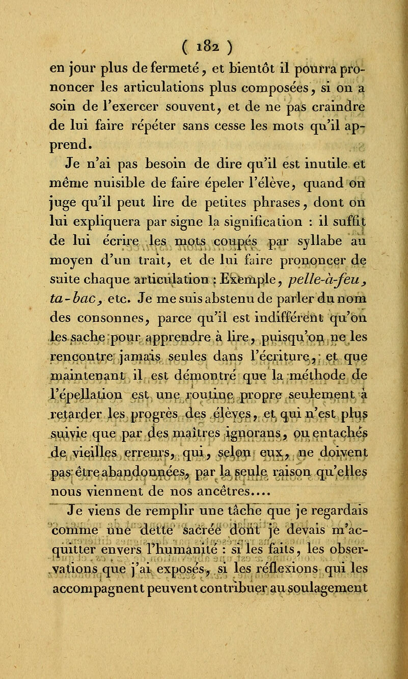 ( i8a ) en jour plus de fermeté, et bientôt il pourra pro- noncer les articulations plus composées, si on a soin de l'exercer souvent, et de ne pas craindre de lui faire répéter sans cesse les mots qu'il ap- prend. Je n'ai pas besoin de dire qu'il est inutile et même nuisible de faire épeler l'élève, quand on juge qu'il peut lire de petites phrases, dont on lui expliquera par signe la signification : il suffît de lui écrire les mots coupés par syllabe au moyen d'un trait, et de lui faire prononcer de suite chaque articulation : Exemple, pelle-à-feu, ta - bac, etc. Je me suis abstenu de parler du nom des consonnes, parce qu'il est indifférent qu'on les sache pour apprendre à lire, puisqu'on ne les rencontre jamais seules dans récriture,: et que maintenant il est démontré que la méthode de l'épellation est une routine propre seulement a retarder les progrès des élèves, et qui n'est plus suivie que par des maîtres ignorans, ou entachés de vieilles erreurs, qui, se^on eux, ne doivent pas; être abandonnées, par la seule raison qu'elles nous viennent de nos ancêtres.... Je viens de remplir une tâche que je regardais comme une dette sacrée dont je devais m'ac- quitter envers l'humanité : si les faits, les obser- vations que j'ai exposés, si les réflexions qui les accompagnent peuvent contribuer au soulagement