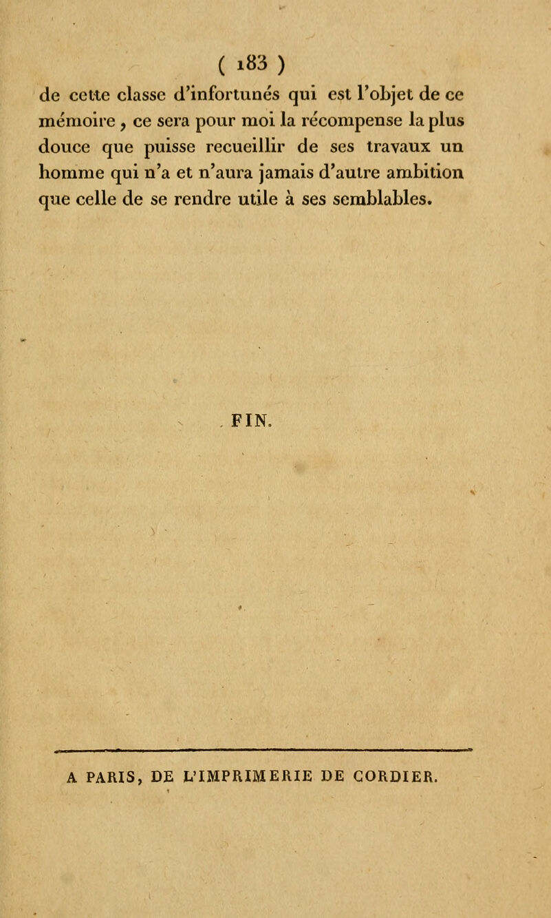 ( '83) de cette classe d'infortunés qui est l'objet de ce mémoire , ce sera pour moi la récompense la plus douce que puisse recueillir de ses travaux un homme qui n'a et n'aura jamais d'autre ambition que celle de se rendre utile à ses semblables. FIN, A PARIS, DE L'IMPRIMERIE DE GORDIER.