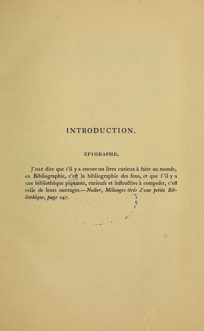 EPIGRAPHE. J'ose dire que i'il y a encore un livre curieux à faire au monde, en Bibliographie, c'eft la bibliographie des fous, et que fil y a une bibliothèque piquante, curieufe et inftruéliive à compofer, c'eft celle de leurs ouvrages.—Nodier, Mélanges tirés et une petite Bib- liothèque, page ^^j. *«