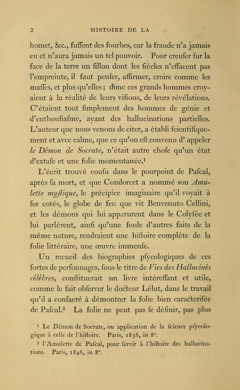 homet^ &c._, fuflent des fourbes^ car la fraude n'a jamais eu et n'aura jamais un tel pouvoir. Pour creufer fur la face de la terre un fillon dont les fié clés n'effacent pas l'empreinte, il faut penfer, affirmer, croire comme les mafîes, et plus qu'elles ; donc ces grands hommes croy- aient à la réalité de leurs vifions, de leurs révélations. C^étaient tout Amplement des hommes de génie et d'enthoufiafme, ayant des hallucinations partielles. L'auteur que nous venons de citer, a établi fcientifique- ment et avec calme, que ce qu^on eft convenu d' appeler le Démon de Socrate, n'était autre chofe qu^un état d'extafe et une folie momentanée.^ L'écrit trouvé coufu dans le pourpoint de Pafcal, après fa mort, et que Condorcet a nommé son Amu- lette myflique, le précipice imaginaire qu'il voyait à fes cotés, le globe de feu que vit Benvenuto Cellini, et les démons qui lui apparurent dans le Colyfée et lui parlèrent, ainfi qu'une foule d'autres faits de la même nature, rendraient une hiftoire complète de la folie littéraire, une œuvre immenfe. Un recueil des biographies pfycologiques de ces fortes de perfonnages, fous le titre de Vies des Hallucinés célthres, conftituerait un livre intéreflant et utile, comme le fait obferver le doéfeur Lélut, dans le travail qu'il a confacré à démontrer la folie bien caraélerifée de Pafcal.^ La folie ne peut pas fe définir, pas plus ï Le Démon de Socrate, ou application de la fcience pfycolo- gique à celle de Thiftoire. Paris, 1856, in 8. 2 l'Amulette de Pafcal, pour fervir à Thiftoire des hallucina- tions. Paris, 1846, in 8°.