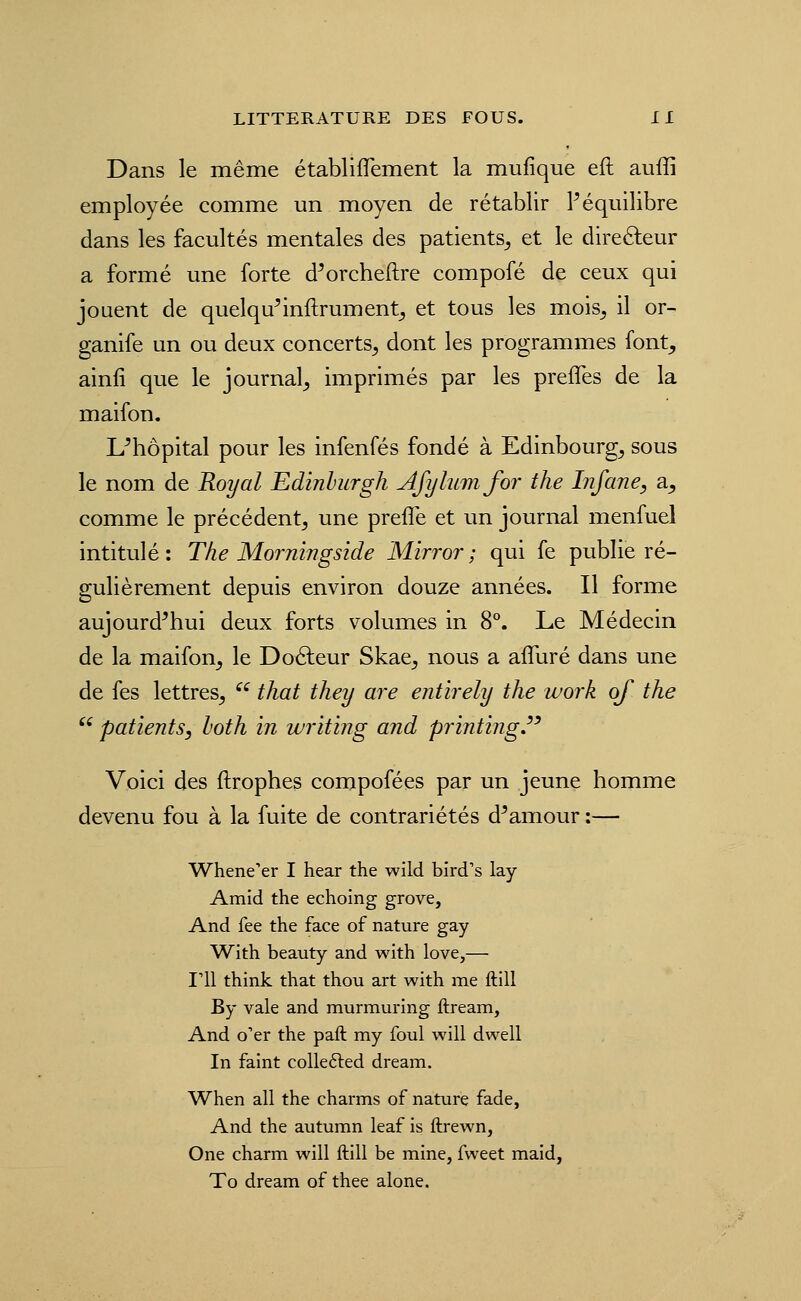 Dans le même établiflement la mufique eft aufli employée comme un moyen de rétablir ? équilibre dans les facultés mentales des patients^ et le direéleur a formé une forte d^orcheftre compofé de ceux qui jouent de quelqu^inftrument^ et tous les mois^ il or- ganife un ou deux concerts^ dont les programmes font^ ainfi que le journal^ imprimés par les preffes de la maifon. L^hôpital pour les infenfés fondé à Edinbourg^ sous le nom de Royal Edinhurgh Afylumfor the Infane, a^ comme le précédent^ une preflé et un journal menfuel intitulé: The Morningside Mirror; qui fe publie ré- gulièrement depuis environ douze années. Il forme aujourd'hui deux forts volumes in 8°. Le Médecin de la maifon^ le Doâeur Skae^ nous a affuré dans une de fes lettres^ ^^ that they are entirely the work qf the  patients, both in writing and printijig. Voici des ftrophes compofées par un jeune homme devenu fou à la fuite de contrariétés d'amour :— Whene'er I hear the wild bird's lay Amid the echoing grove, And fee the face of nature gay With beauty and with love,— l'il think that thou art with me ftill By vale and murmuring ftream. And o'er the paft my foui will dwell In faint colle6led dream. When ail the charms of nature fade. And the autumn leaf is ftrewn, One charm will ftill be mine, fweet maid, To dream of thee alone.