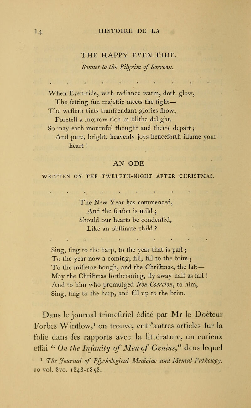 THE HAPPY EVEN-TIDE. Sonnet to the Pilgrim of Sorrovj. When Even-tide, with radiance warm, doth glow, The fetting fun majeftic meets the fight— The weftern tints tranfcendant glories fhow, Foretell a morrow rich in blithe delight. So may each mournful thought and thème départ ; And pure, bright, heavenly joys henceforth illume your heart ! AN ODE WRITTEN ON THE TWELFTH-NIGHT AFTER CHRISTMAS. The New Year has commenced, And the feafon is mild ; Should our hearts be condenfed, Like an obftinate child ? Sing, fmg to the harp, to the year that is paft ; To the year now a coming, fill, fill to the brim 5 To the mifletoe bough, and the Chriftmas, the laft— May the Chriftmas forthcoming, fly away half as faft ! And to him who promulged Non-Coercion^ to him, Sing, fmg to the harp, and fill up to the brim. Dans le journal trimeftriel édité par Mr le Doéleur Forbes Winflow,* on trouve^ entr'autres articles fur la folie dans fes rapports avec la littérature^ un curieux ciTai On the Infanity of Men of Genius,'' dans lequel ^ The Journal of PJychological Médiane and Mental Pathology. 10 vol. 8vo. 1848-1858.