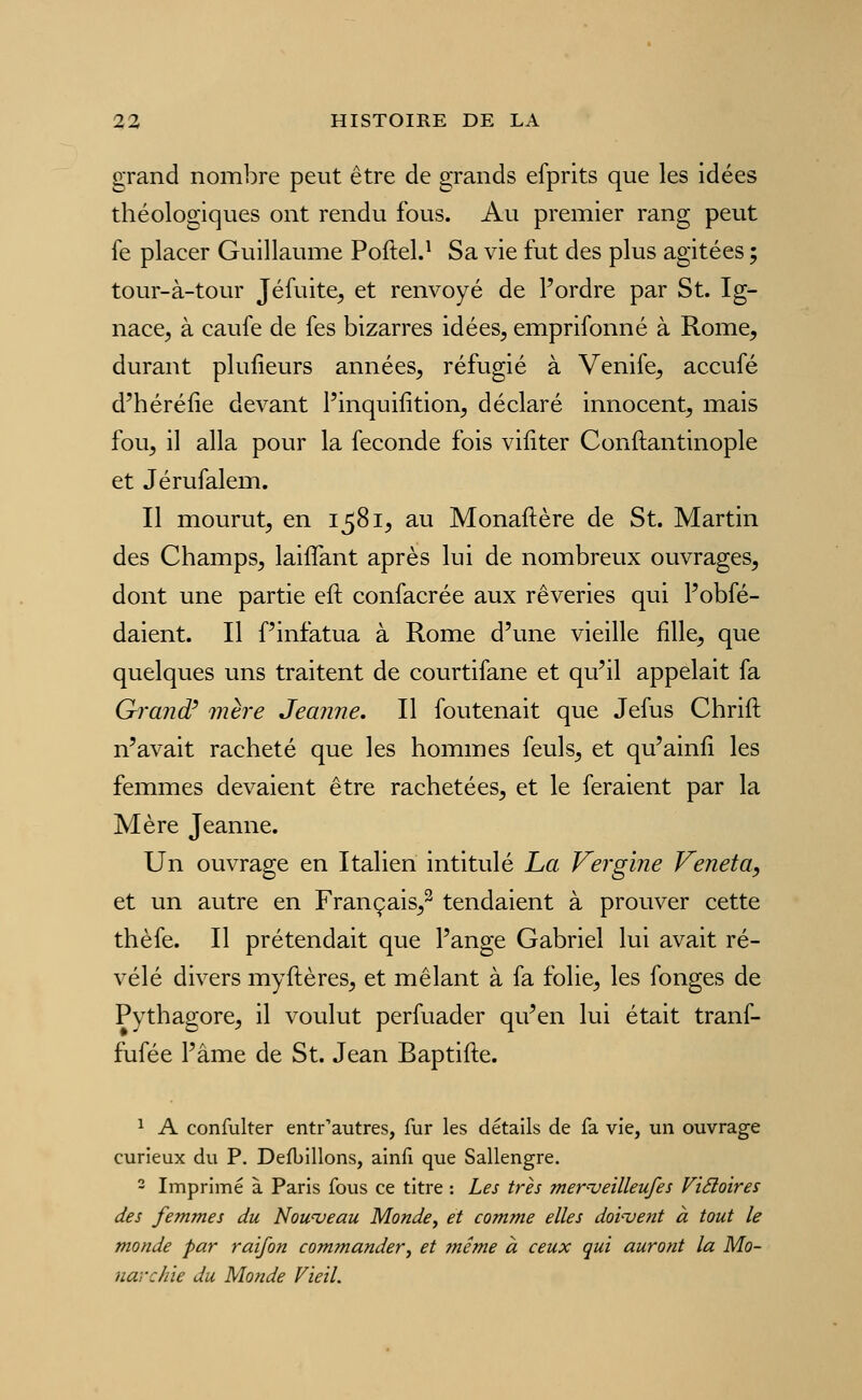 grand nombre peut être de grands efprits que les idées théologiques ont rendu fous. Au premier rang peut fe placer Guillaume Poftel.^ Sa vie fut des plus agitées ; tour-à-tour Jéfuite^ et renvoyé de l'ordre par St. Ig- nace, à caufe de fes bizarres idées, emprifonné à Rome, durant plufieurs années, réfugié à Venife, accufé d'héréfie devant l'inquifition, déclaré innocent, mais fou, il alla pour la féconde fois viliter Conftantinople et Jérufalem. Il mourut, en 1581, au Monaftère de St. Martin des Champs, laiflant après lui de nombreux ouvrages, dont une partie eft confacrée aux rêveries qui Fobfé- daient. Il Tinfatua à Rome d'une vieille fille, que quelques uns traitent de courtifane et qu'il appelait fa Gi'and' mère Jeanne, Il foutenait que Jefus Chrift n'avait racheté que les hommes feuls, et qu'ainfi les femmes devaient être rachetées, et le feraient par la Mère Jeanne. Un ouvrage en Italien intitulé La Vergine Veneta, et un autre en Français,^ tendaient à prouver cette thèfe. Il prétendait que l'ange Gabriel lui avait ré- vélé divers myftères, et mêlant à fa folie, les fonges de Pythagore, il voulut perfuader qu'en lui était tranf- fufée l'âme de St. Jean Baptifte. ^ A confulter entrautres, fur les détails de fa vie, un ouvrage curieux du P. Defbillons, ainfi que Sallengre. 2 Imprimé à Paris fous ce titre : Les très mer^-ueilleufes ViSloires des femmes du Nouveau Monde, et comme elles doivent à tout le monde par raifon commander, et même à ceux qui auront la Mo- narchie du Monde Vieil.