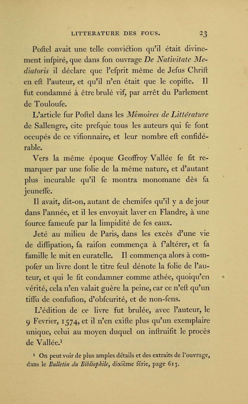 Poftel avait une telle conviélion qu'il était divine- ment infpiré, que dans fon ouvrage De Nativitate Me- diatoris il déclare que Pefprit même de Jefus Chrift en eft Fauteur, et qu'il n'en était que le copifte. Il fut condamné à être brûlé vi£, par arrêt du Parlement de Touloufe. L'article fur Poftel dans les Mémoires de Littérature de Sallengre, cite prefque tous les auteurs qui fe font occupés de ce vifîonnaire, et leur nombre eft coniidé- rable. Vers la même époque Geoffroy Vallée fe fit re- marquer par une folie de la même nature, et d'autant plus incurable qu'il fe montra monomane dès fa jeuneffe. Il avait, dit-on, autant de chemifes qu'il y a de jour dans l'année, et il les envoyait laver en Flandre, à une fource fameufe par la limpidité de fes eaux. Jeté au milieu de Paris, dans les excès d'une vie de diffipation, fa raifon commença à f'altérer, et fa famille le mit en curatelle. Il commença alors à com- pofer un livre dont le titre feul dénote la folie de l'au- teur, et qui le fit condamner comme athée, quoiqu'en vérité, cela n'en valait guère la peine, car ce n'eft qu'un tiflu de confufion, d'obfcurité, et de non-fens. L'édition de ce livre fut brûlée, avec l'auteur, le 9 Février, 1574, et il n'en exifte plus qu'un exemplaire unique, celui au moyen duquel on inftruifit le procès de Vallée.^ 1 On peut voir de plus amples détails et des extraits de Touvrage, dans le Bulletin du Bibliophile^ dixième férié, page 613.