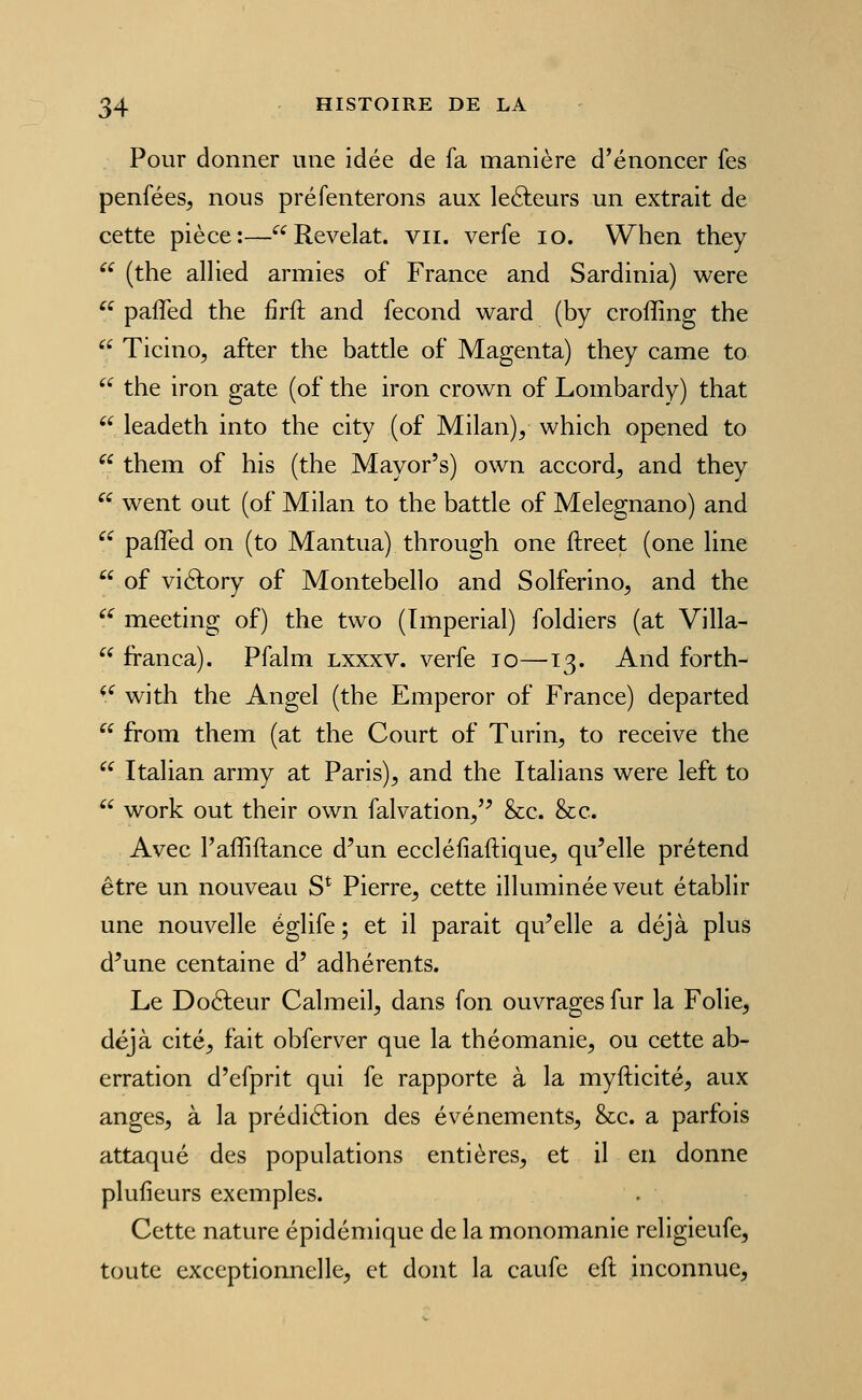 Pour donner une idée de fa manière d'énoncer fes penfées, nous pré Tenterons aux leâieurs un extrait de cette pièce:—Révélât, vu. verfe lo. When they  (the allied armies of France and Sardinia) were  pafled the firft and fécond ward (by croffing the  Ticino, after the battle of Magenta) they came to  the iron gâte (of the iron crown of Lombardy) that  leadeth into the city (of Milan)y which opened to  them of his (the Mayor's) own accord^ and they  went out (of Milan to the battle of Melegnano) and  pafled on (to Mantua) through one ftreet (one line  of viéfory of Montebello and Solferino, and the ^^ meeting of) the two (Impérial) foldiers (at Villa-  franca). Pfalm lxxxv. verfe lo—13. And forth- *^ with the Angel (the Emperor of France) departed  from them (at the Court of Turin^ to receive the  Italian army at Paris)^ and the Italians were left to  work out their own falvation/^ &c. &c. Avec l'affiftance d'un ecclélîaftique, qu'elle prétend être un nouveau S* Pierre^ cette illuminée veut établir une nouvelle églife ; et il parait qu'elle a déjà plus d'une centaine d' adhérents. Le Doéleur Calmeil^ dans fon ouvrages fur la Folie, déjà cité, fait obferver que la théomanie, ou cette ab- erration d'efprit qui fe rapporte à la myfticité, aux anges, à la prédiéfion des événements, &c. a parfois attaqué des populations entières, et il en donne plufieurs exemples. Cette nature épidémiquc de la monomanie religieufe, toute exceptionnelle, et dont la caufc eft inconnue,