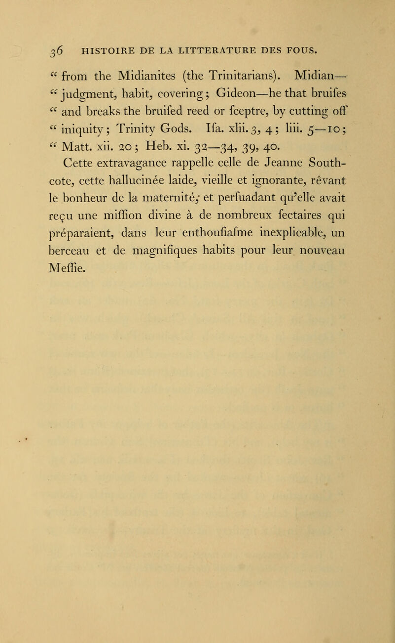  from the Midianites (the Trinitarians). Midian— ^' judgment, habit^ covering ; Gideon—he that bruifes ^^ and breaks the bniifed reed or fceptre^ by cutting ofF  iniquity; Trinity Gods. Ifa. xlii. 3^ 4; liii. 5—10; ^^ Matt. xii. 10 ; Heb. xi. 32—34, 39, 40. Cette extravagance rappelle celle de Jeanne South- cote, cette hallucinée laide^ vieille et ignorante, rêvant le bonheur de la maternité; et perfuadant qu^elle avait reçu une miffion divine à de nombreux fectaires qui préparaient, dans leur enthoufiafme inexplicable, un berceau et de magnifiques habits pour leur nouveau Meffie.