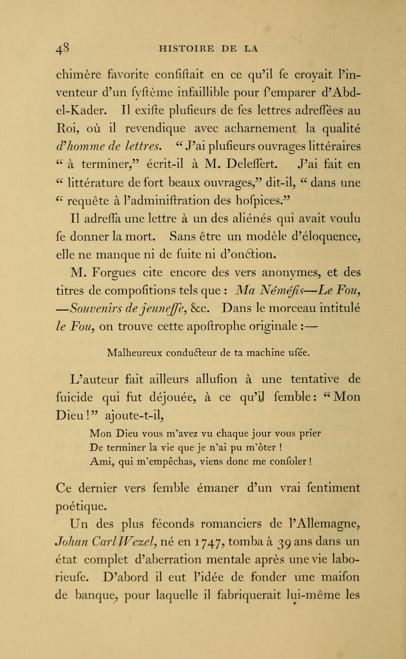 chimère favorite confiftait en ce qu^il fe croyait l'in- venteur d'un fyftème infaillible pour f emparer d'Abd- el-Kader. Il exifte plufieurs de fes lettres adreffées au Roi, où il revendique avec acharnement la qualité d^homme de lettres.  J'ai plufieurs ouvrages littéraires '^ à terminer/' écrit-il à M. DelefTert. J'ai fait en  littérature de fort beaux ouvrages, dit-il,  dans une ^' requête à l'adminiftration des hofpices. Il adrefla une lettre à un des aliénés qui avait voulu fe donner la mort. Sans être un modèle d'éloquence, elle ne manque ni de fuite ni d'onftion. M. Forgues cite encore des vers anonymes, et des titres de compofitions tels que : Ma Néméjîs—Le Fou, —Soiœenirs dejeimejfe, Sec. Dans le morceau intitulé le Fou, on trouve cette apoftrophe originale :— Malheureux condufteur de ta machine ufée. L'auteur fait ailleurs allufion à une tentative de fuicide qui fut déjouée, à ce qu'il femble: Mon Dieu! ajoute-t-il. Mon Dieu vous m''avez vu chaque jour vous prier De terminer la vie que je n'ai pu m'ôter ! Ami, qui m'empêchas, viens donc me confoler ! Ce dernier vers femble émaner d'un vrai fentiment poétique. Un des plus féconds romanciers de l'Allemagne, Johan CarlJVezel, né en 1747, tomba à 39 ans dans un état complet d'aberration mentale après une vie labo- rieufe. D'abord il eut l'idée de fonder une maifon de banque, pour laquelle il fabriquerait lui-même les