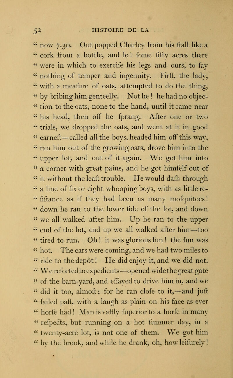  now 7.30. Out popped Charley from his ftall like a  cork from a bottle^ and lo ! fome fifty acres there  were in which to exercife his legs and ours, to fay  nothing of temper and ingenuity. Firft, the lady,  with a meafure of oats, attempted to do the thing,  by bribing him genteelly. Not he ! he had no objec-  tion to the oats, none to the hand, until it came near  his head, then ofF he fprang. After one or two  trials, we dropped the oats, and went at it in good '• earneft—called ail the boys, headed him oiF this way, '^ ran him out of the growing oats, drove him into the  upper lot, and out of it again. We got him into '^ a corner with great pains, and he got himfelf out of ^^ it without the leaft trouble. He would dafh through  a line of lix or eight whooping boys, with as little re-  fîftance as if they had been as many mofquitoes ! '^ down he ran to the lower fide of the lot, and down  we ail walked after him. Up he ran to the upper  end of the lot, and up we ail walked after him—too  tired to run. Oh ! it was glorious fun ! the fun was '^ hot. The cars were coming, and we had two miles to ^^ ride to the dépôt ! He did enjoy it, and we did not.  We refortedtoexpédients—opened widethegreat gâte  of the barn-yard, and efîayed to drive him in, and we  did it too, almoft; for he ran clofe to it,—and juft ^' failed paft, with a laugh as plain on his face as ever  horfe had ! Man is vaftly fuperior to a horfe in many  refpeâs, but running on a hot fummer day, in a ^^ twenty-acre lot, is not one of them. We got him '^ by the brook, and while he drank, oh, how leifurely !