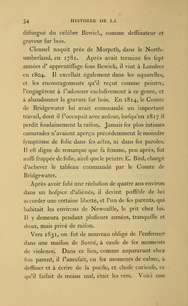 diltingué du célèbre Bewick^ comme deffinateur et oraveur fur bois. Clennel naquit près de Morpethç, dans le Nortb- umberland, en 1781. Après avait terminé fes fept années d' apprentiflage fous Bewick, il vint à Londres en 1804. Il excellait également dans les aquarelles, et les encouragements qu^il reçut comme peintre, l'engagèrent à Padonner exclufivement à ce genre, et à abandonner la gravure fur bois. En 1814, le Comte de Bridgewater lui avait commandé un important travail, dont il Poccupait avec ardeur, lorfqu^en 1817 il perdit foudainement la raifon. Jamais fes plus intimes camarades n'avaient aperçu précédemment le moindre fymptôme de folie dans fes aéles, ni dans fes paroles. Il eft digne de remarque que fa femme, peu après, fut auffi frappée de folie, ainfi que le peintre E. Bird, cbargé d'achever le tableau commandé par le Comte de Bridgewater. Après avoir fubi une réclufion de quatre ans environ dans un hofpice d'aliénés, il devint poffible de lui accorder une certaine liberté, et l'un de fes parents, qui habitait les environs de Newcaftle, le prit chez lui. Il y demeura pendant plufieurs années, tranquille et doux, mais privé de raifon. Vers 1831, on fut de nouveau obligé de l'enfermer dans une maifon de Santé, à caufe de fes moments de violence. Dans ce lieu, comme auparavant chez fon parent, il f'amufait, en fes moments de calme, à deffiner et à écrire de la poéfie, et chofe curieufe, ce qu'il faifait de moins mal, était les vers. Voici une