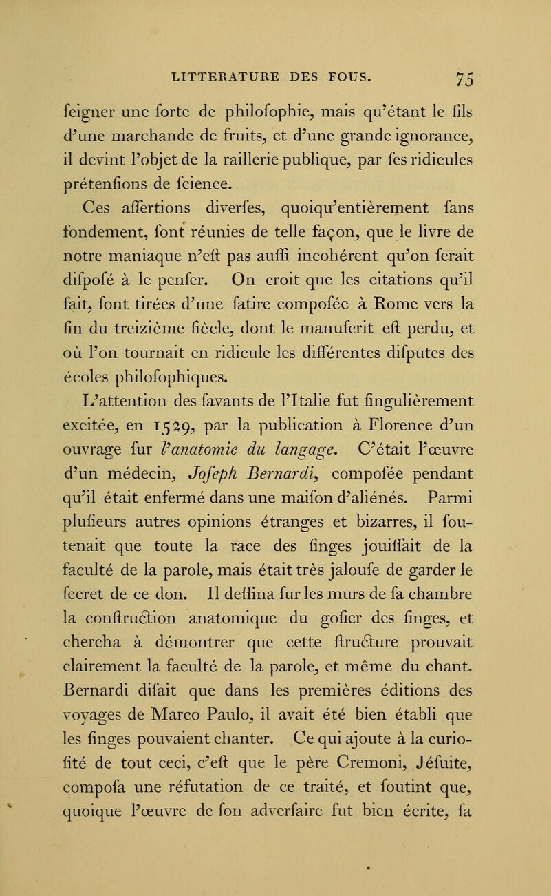 feigner une forte de philofophie^ mais qu'étant le fils d'une marchande de fruits, et d'une grande ignorance, il devint l'objet de la raillerie publique, par fes ridicules prétenfions de fcience. Ces aflertions diverfes, quoiqu'entièrement fans fondement, font réunies de telle façon^ que le livre de notre maniaque n'eft pas auffi incohérent qu'on ferait difpofé à le penfer. On croit que les citations qu'il fait, font tirées d'une fatire compofée à Rome vers la fin du treizième fiècle, dont le manufcrit eft perdu, et où l'on tournait en ridicule les différentes difputes des écoles philofophiques. L'attention des favants de l'Italie fut fingulièrement excitée, en 1529^ par la publication à Florence d'un ouvrage fur Vanatomïe du langage. C'était l'œuvre d'un médecin, Jofepli Bernardi, compofée pendant qu'il était enfermé dans une maifon d'aliénés. Parmi plufieurs autres opinions étranges et bizarres, il fou- tenait que toute la race des finges jouiffait de la faculté de la parole, mais était très jaloufe de garder le fecret de ce don. Il deffina fur les murs de fa chambre la conllruâiion anatomique du gofier des finges, et chercha à démontrer que cette ftruélure prouvait clairement la faculté de la parole, et même du chant. Bernardi difait que dans les premières éditions des voyages de Marco Paulo, il avait été bien établi que les finges pouvaient chanter. Ce qui ajoute à la curio- fité de tout ceci, c'eft que le père Cremoni, Jéfuite, compofa une réfutation de ce traité, et foutint que, quoique l'œuvre de fon adverfaire fut bien écrite, fa
