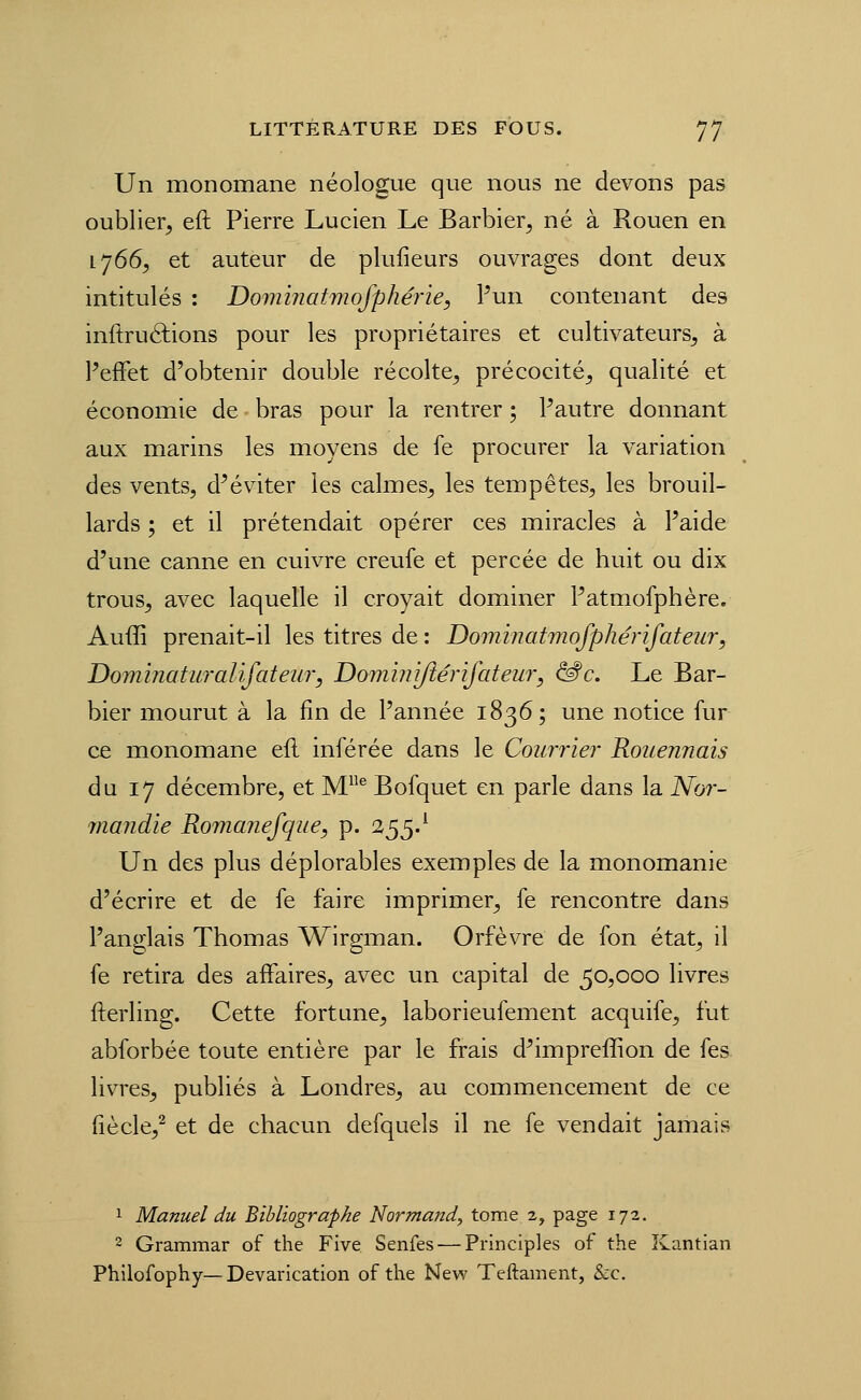 Un monomane néologue que nous ne devons pas oublier, eft Pierre Lucien Le Barbier, né à Rouen en 1766, et auteur de plufieurs ouvrages dont deux intitulés : Dominatmofphérie, Pun contenant des inftruélions pour les propriétaires et cultivateurs, à Peffet d'obtenir double récolte, précocité, qualité et économie de bras pour la rentrer ; Pautre donnant aux marins les moyens de le procurer la variation des vents, d^éviter les calmes, les tempêtes, les brouil- lards ; et il prétendait opérer ces miracles à Paide d'une canne en cuivre creufe et percée de huit ou dix trous, avec laquelle il croyait dominer Patmofphère. Auffi prenait-il les titres de : Dominatmofphérifateiir, Dominaturalifateu?', Domiîiijîérifateur, ^c. Le Bar- bier mourut à la fin de Pannée 1836; une notice fur ce monomane eil inférée dans le Courrier Rouennais du 17 décembre, et M^ Bofquet en parle dans la Nor- jïiandie Romanefque, p. 255.^ Un des plus déplorables exemples de la monomanie d'écrire et de fe faire imprimer, fe rencontre dans Panglais Thomas Wirgman. Orfèvre de fon état, il fe retira des affaires, avec un capital de 50,000 livres fterling. Cette fortune, laborieufement acquife, fut abforbée toute entière par le frais d^impreffion de fes livres, publiés à Londres, au commencement de ce (iècle,^ et de chacun defquels il ne fe vendait jamais 1 Manuel du Bibliographe Normand^ tome 2, page 172. 2 Grammar of the Five Senfes — Principles of the Kantian Philofophy—Devarication of the New Teftament, &c.