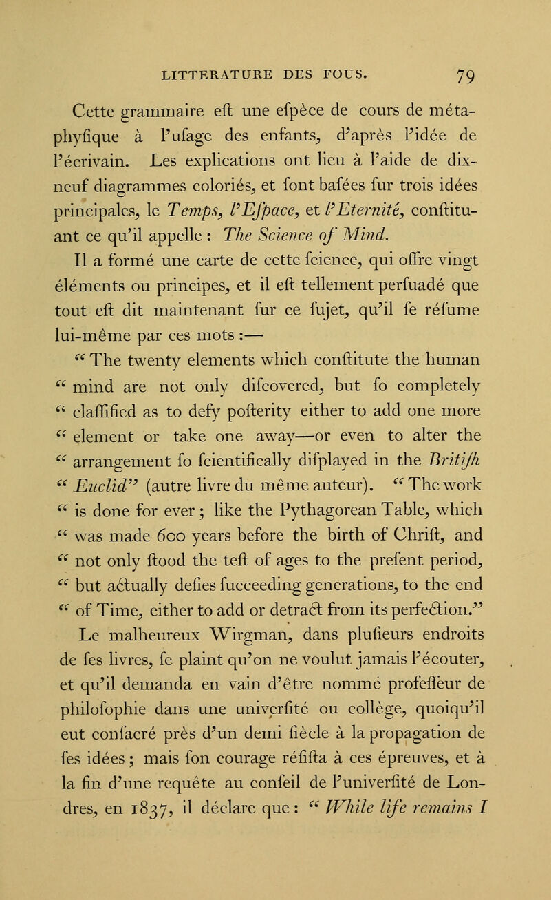 Cette grammaire eft une efpèce de cours de méta- phyfique à Pafage des enfants^ d'après l'idée de Pécrivain. Les explications ont lieu à l'aide de dix- neuf diagrammes coloriés^ et font bafées fur trois idées principales^ le Temps, PEfpace, et PEtemité, conftitu- ant ce qu'il appelle : The Science of Mind. Il a formé une carte de cette fcience^ qui offre vingt éléments ou principes^ et il eft tellement perfuadé que tout eft dit maintenant fur ce fujet^ qu'il fe réfume lui-même par ces mots :— ^^The twenty éléments which conftitute the human ^^ mind are not only difcovered^ but fo completely ^' claffified as to def)^ pofterity either to add one more ^^ élément or take one away—or even to al ter the ^^ arrangement fo fcientifically difplayed in the Britijh '^ Euclid^' (autre livre du même auteur). '^ The work ^^ is donc for ever ; like the Pythagorean Table, which ^^ v^as made 600 years before the birth of Chrift, and ^^ not only ftood the teft of âges to the prefent period, ^^ but aéfually défies fucceeding générations, to the end '^ of Time, either to add or detraâ: from its perfection. Le malheureux Wirgman, dans plufieurs endroits de fes livres, fe plaint qu'on ne voulut jamais Pécouter, et qu'il demanda en vain d'être nommé profefîéur de philofophie dans une univerfité ou collège, quoiqu'il eut confacré près d'un demi fiècle à la propagation de fes idées ; mais fon courage réfifta à ces épreuves, et à la fin d'une requête au confeil de Puniverfité de Lon- dres, en 1837, il déclare que :  While life remaïns I