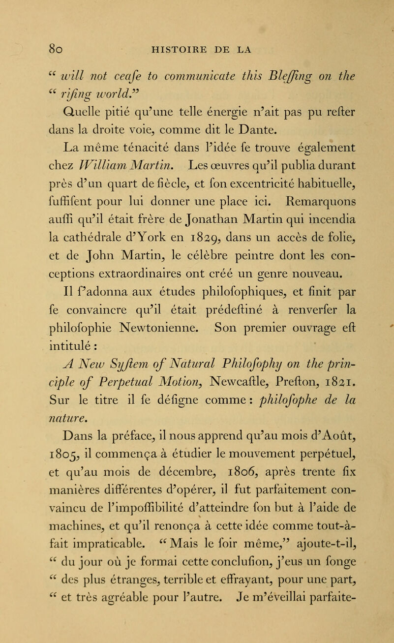  wiLl not ceafe to communlcate thîs Bleffîng on the ^^ '^'Ifi^^g u'orld.'^^ Quelle pitié qu'une telle énergie n'ait pas pu refter dans la droite voie, comme dit le Dante. La même ténacité dans l'idée fe trouve également chez IViUiam Martin. Les œuvres qu'il publia durant près d'un quart defiècle, et fon excentricité habituelle, fuffifent pour lui donner une place ici. Remarquons auffi qu'il était frère de Jonathan Martin qui incendia la cathédrale d'York en 1829, ^^^.ns un accès de folie, et de John Martin, le célèbre peintre dont les con- ceptions extraordinaires ont créé un genre nouveau. Il f'adonna aux études philosophiques, et finit par fe convaincre qu'il était prédeftiné à renverfer la philofophie Newtonienne. Son premier ouvrage eft intitulé : A New Syjlem qf Natural Philofophy on the prin- ciple of Perpétuai Motion, Newcaftle, Prefton, 1821. Sur le titre il fe déiîgne comme : philofophe de la nature. Dans la préface, il nous apprend qu'au mois d'Août, 1805, il commença à étudier le mouvement perpétuel, et qu'au mois de décembre, 1806, après trente fix manières différentes d'opérer, il fut parfaitement con- vaincu de l'impoffibilité d'atteindre fon but à l'aide de machines, et qu'il renonça à cette idée comme tout-à- fait impraticable. '^ Mais le foir même, ajoute-t-il,  du jour où je formai cette conclufion, j'eus un fonge  des plus étranges, terrible et effrayant, pour une part,  et très agréable pour l'autre. Je m'éveillai parfaite-