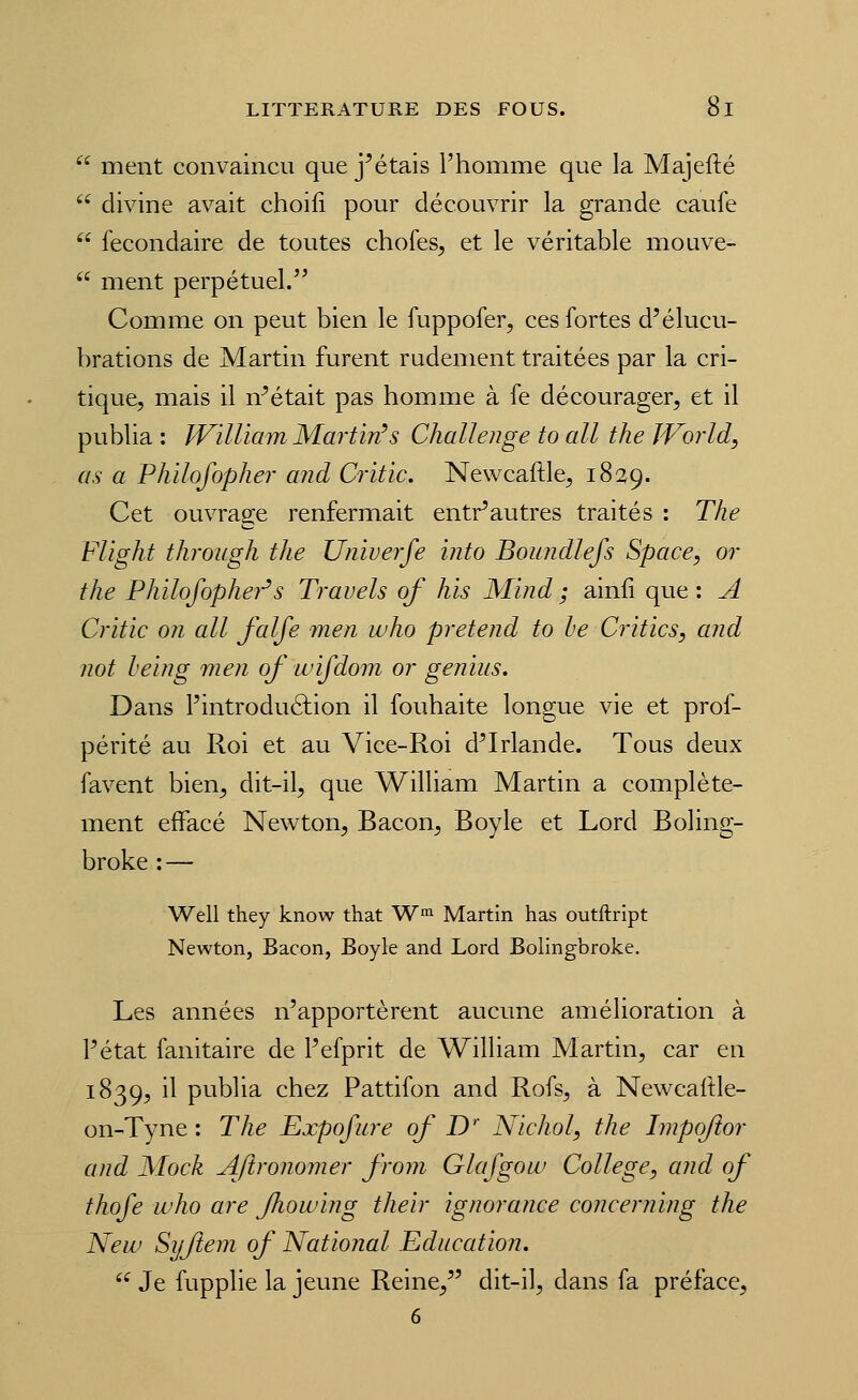  ment convaincu que j^étais l'homme que la Majefté  divine avait choili pour découvrir la grande caufe  fecondaire de toutes chofes, et le véritable mouve-  ment perpétuel. Comme on peut bien le fuppofer, ces fortes d'élucu- brations de Martin furent rudement traitées par la cri- tique, mais il n^était pas homme à fe décourager, et il publia : IVilliam Martin's Challenge to ail the World, as a Philofopher and Critic. Newcaftle, 1829. Cet ouvrage renfermait entr^autres traités : The Flight through the Univerfe into Boundlefs Space, or the Philofophei-^s Travels of his Mïnd ; ainli que : A Critic on ail falfe men who prétend to le Critics, and not heing men of wifdom or geniiis. Dans l'introduélion il fouhaite longue vie et prof- périté au Roi et au Vice-Roi d^Irlande. Tous deux favent bien^ dit-il, que William Martin a complète- ment effacé Newton, Bacon, Boy le et Lord Boling- broke : — Well they know that W«i Martin has outftript Newton, Bacon, Boyle and Lord Bolingbroke, Les années n'apportèrent aucune amélioration à Pétat fanitaire de Pefprit de William Martin, car en 1839, il publia chez Pattifon and Rofs, à Newcaftle- on-Tyne : The Expofure of D' Nichol, the Impoftor and Mock Afironomer from Glafgow Collège, and of thofe who are fhowiiig their ignorance concerning the New Syflem of National Education. '^ Je fupplie la jeune Reine, dit-il, dans fa préface.
