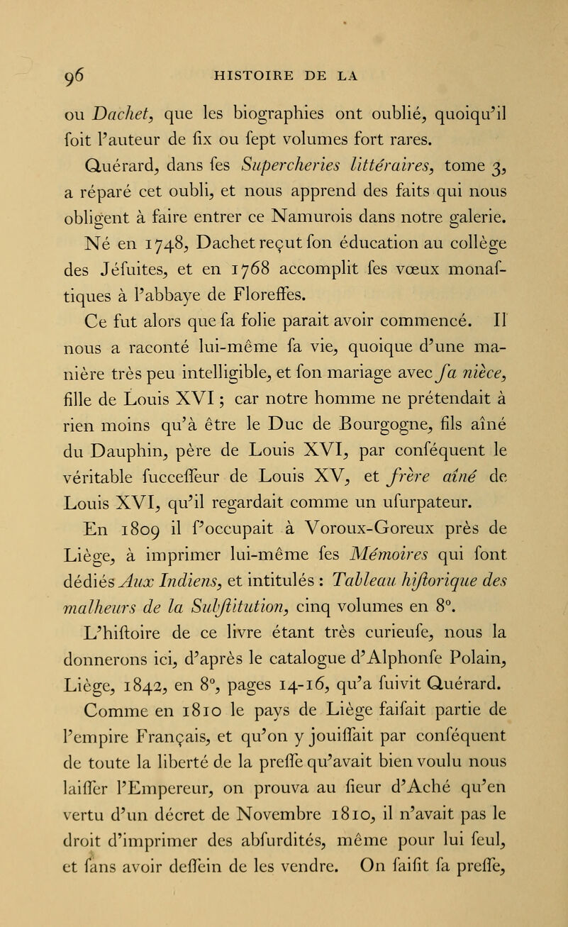 OU Dachet, que les biographies ont oublié, quoiqu^il foit l'auteur de fix ou fept volumes fort rares. Quérard, dans fes Supercheries littéraires, tome 3, a réparé cet oubli, et nous apprend des faits qui nous obligent à faire entrer ce Namurois dans notre galerie. Né en 1748, Dachet reçut fon éducation au collège des Jéfuites, et en 1768 accomplit fes vœux monaf- tiques à l'abbaye de Floreffes. Ce fut alors que fa folie parait avoir commencé. Il nous a raconté lui-même fa vie, quoique d'une ma- nière très peu intelligible, et fon mariage avec/a nièce, fille de Louis XVI ; car notre homme ne prétendait à rien moins qu'à être le Duc de Bourgogne, fils aîné du Dauphin, père de Louis XVI, par conféquent le véritable fucceffeur de Louis XV, et frère aîné de Louis XVI, qu'il regardait comme un ufurpateur. En 1809 il f'occupait à Voroux-Goreux près de Liège, à imprimer lui-même fes Mémoires qui font dédiés Aux Indiens, et intitulés : Tableau hijîorique des malheurs de la Sulftitution, cinq volumes en 8. L'hiftoire de ce livre étant très curieufe, nous la donnerons ici, d'après le catalogue d'Alphonfe Polain, Liège, 1842:, en 8% pages 14-16, qu'a fui vit Quérard. Comme en 1810 le pays de Liège faifait partie de l'empire Français, et qu'on y jouifTait par conféquent de toute la liberté de la prefle qu'avait bien voulu nous laiiTcr l'Empereur, on prouva au fieur d'Aché qu'en vertu d'un décret de Novembre 1810, il n'avait pas le droit d'imprimer des abfurdités, même pour lui feul, et lans avoir defifein de les vendre. On faifit fa prefle.