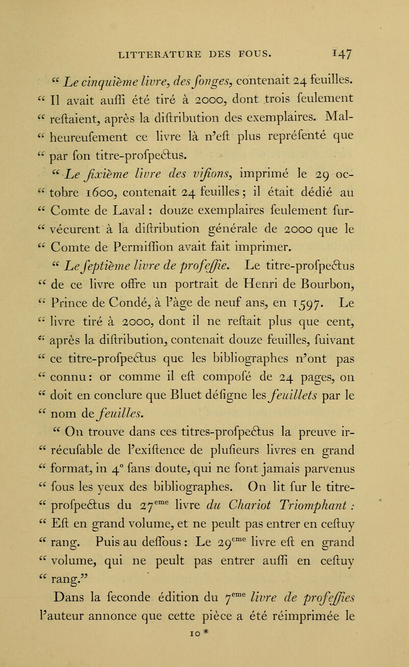  Le cinquième livre, desfoiiges, contenait 24 feuilles.  Il avait aiiffi été tiré à 2000^ dont trois feulement  reftaient^ après la diftribution des exemplaires. Mal- '• heureufement ce livre là n'eft plus repréfenté que '- par fon titre-profpeftus. ^' Le Jîxième livre des vijions, imprimé le 29 oc- '• tobre 1600^ contenait 24 feuilles; il était dédié au *' Comte de Laval : douze exemplaires feulement fur-  vécurent à la diftribution générale de 2000 que le '- Comte de Permiffion avait fait imprimer.  Lefeptihne livre de profejjîe. Le titre-profpeéfus '^ de ce livre offre im portrait de Henri de Bourbon, ^' Prince de Condé, à Page de neuf ans, en 1597. Le '• livre tiré à 2000, dont il ne reftait plus que cent,  après la diftribution, contenait douze feuilles, fuivant '^^ ce titre-profpeéfus que les bibliographes n^ont pas '- connu : or comme il eft compofé de 24 pages, on '^ doit en conclure que Bluet défigne Its feuillets par le '^ nom diQ feuilles.  On trouve dans ces titres-profpeélus la preuve ir-  récufable de Pexiftence de plufieurs livres en grand  format, in 4° fans doute, qui ne font jamais parvenus  fous les yeux des bibliographes. On lit fur le titre-  profpeâus du 27^™^ livre du Chariot Triomphant :  Eft en grand volume, et ne peult pas entrer en ceftuy '^ rang. Puis au deflbus : Le 29^°® livre eft en grand '^ volume, qui ne peult pas entrer auft[i en ceftuy '^ rang.^^ Dans la féconde édition du 7^^ livre de profejfîes Fauteur annonce que cette pièce a été réimprimée le