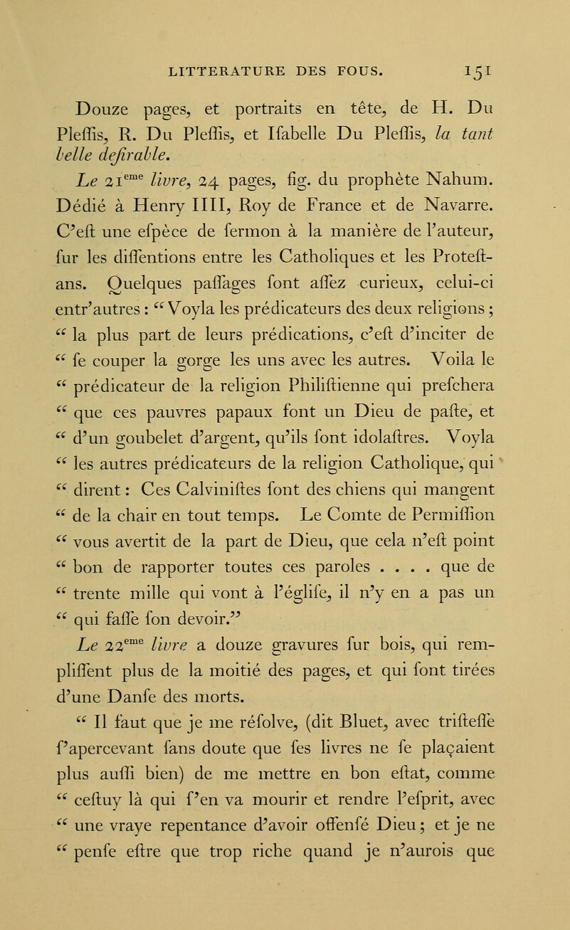 Douze pages, et portraits en tête^ de H. Du Pleffis, R. Du Pleffis, et Ifabelle Du Pleffis, la tant helle defirahle. Le 21^°^ livre, 24 pages, fig. du prophète Nahum. Dédié à Henry IIII, Roy de France et de Navarre. C^eft une efpèce de fermon à la manière de l'auteur, fur les diflentions entre les Catholiques et les Proteft- ans. Quelques paffages font affez curieux, celui-ci entr'autres : '^^ Voyla les prédicateurs des deux religions ; '^ la plus part de leurs prédications, c^eft d^inciter de ^ fe couper la gorge les uns avec les autres. Voila le  prédicateur de la religion Philiftienne qui prefchera ''^ que ces pauvres papaux font un Dieu de pafte, et '^ d^un goubelet d'argent, qu'ils font idolaftres. Voyla '^ les autres prédicateurs de la religion Catholique, qui ^' dirent : Ces Calviniftes font des chiens qui mangent  de la chair en tout temps. Le Comte de Permiffion '^ vous avertit de la part de Dieu, que cela n'eft point  bon de rapporter toutes ces paroles .... que de  trente mille qui vont à l'églife, il n'y en a pas un /^ qui falTe fon devoir.'^ Le 22^°^ livre a douze gravures fur bois, qui rem- pliflènt plus de la moitié des pages, et qui font tirées d'une Danfe des morts.  Il faut que je me réfolve, (dit Bluet, avec triftefîè f'apercevant fans doute que fes livres ne fe plaçaient plus auffi bien) de me mettre en bon eftat, comme '^ ceftuy là qui f'en va mourir et rendre Pefprit, avec  une vraye repentance d'avoir offenfé Dieu; et je ne '^ penfe eftre que trop riche quand je n'aurois que