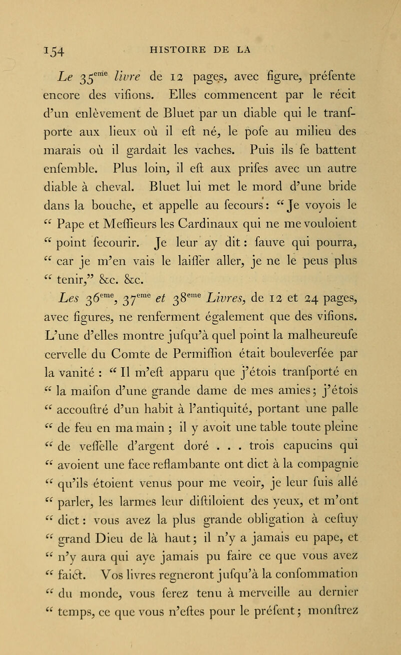 Le 35^'^ livre de 12 pages^ avec figure, préfente encore des vilîons. Elles commencent par le récit d'un enlèvement de Bluet par un diable qui le tranf- porte aux lieux où il eft né^ le pofe au milieu des marais où il gardait les vaches. Puis ils fe battent enfemble. Plus loin^ il eft aux prifes avec un autre diable à cheval. Bluet lui met le mord d'une bride dans la bouche^ et appelle au fecours : Je voyois le ^^ Pape et Meffieurs les Cardinaux qui ne me vouloient '^^ point fecourir. Je leur ay dit : fauve qui pourra, car je m'en vais le lailîer aller^ je ne le peus plus '' tenir, &c. &c. Les 0,6'''^% Q^f^^ et 38''' Livres, de 12 et 24 pages, avec figures^ ne renferment également que des viiions. L'une d'elles montre jufqu'à quel point la malheureufe cervelle du Comte de Permiffion était bouleverfée par la vanité : Il m'eft apparu que j'étois tranfporté en la maifon d'une grande dame de mes amies; j'étois ^^ accouftré d'un habit à l'antiquité, portant une palle '^ de feu en ma main ; il y avoit une table toute pleine '^ de veftelle d'argent doré . . . trois capucins qui ^^ avoient une face reflambante ont dict à la compagnie qu'ils étoient venus pour me veoir, je leur fuis allé parler, les larmes leur diftiloient des yeux, et m'ont dict : vous avez la plus grande obligation à ceftuy grand Dieu de là haut ; il n'y a jamais eu pape, et n'y aura qui aye jamais pu faire ce que vous avez ^'^ faicl. Vos livres régneront jufqu'à la confommation ^'^ du monde^ vous ferez tenu à merveille au dernier temps, ce que vous n'eftes pour le préfent ; monftrez