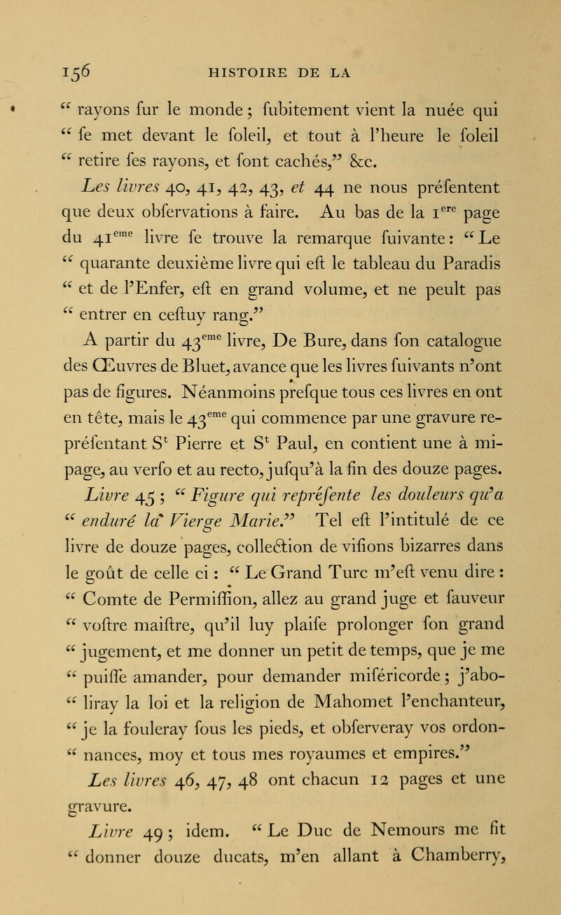 '^ rayons fur le monde ; fubitement vient la nuée qui ^^ fe met devant le foleil, et tout à l'heure le foleil  retire fes rayons^ et font cachés/^ &c. Les livres 40, 41^ 42, 43, et 44 ne nous préfentent que deux obfervations à faire. Au bas de la i*^ page du 41*'''' livre fe trouve la remarque fuivante: ''Le  quarante deuxième livre qui eft le tableau du Paradis  et de PEnfer, eft en grand volume^ et ne peult pas  entrer en ceftuy rang/' A partir du 43^® livre, De Bure, dans fon catalogue des Œuvres de Bluet, avance que les livres fuivants n^ont pas de figures. Néanmoins prefque tous ces livres en ont en tête, mais le 43^^ qui commence par une gravure re- préfentant S* Pierre et S*^ Paul, en contient une à mi- page, au verfo et au recto, jufqu'à la fin des douze pages. Livre 45 ;  Figure qui reprèfente les douleurs qu'a '' enduré la Vierge Marie.'' Tel eft l'intitulé de ce livre de douze pages, colleâiion de vifions bizarres dans le goût de celle ci :  Le Grand Turc m'eft venu dire :  Comte de Permiffion, allez au grand juge et fauveur '' voftre maiftre, qu'il luy plaife prolonger fon grand  jugement, et me donner un petit de temps, que je me  puifTe amander, pour demander miféricorde ; j'abo- '• liray la loi et la religion de Mahomet l'enchanteur, '^ je la fouleray fous les pieds, et obferveray vos ordon-  nances, moy et tous mes royaumes et empires.'^ Les livres 46, 47, 48 ont chacun 12 pages et une gravure. Livre 49 ; idem.  Le Duc de Nemours me fît '' donner douze ducats, m'en allant à Chamberry,