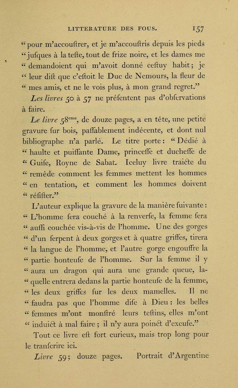  pour m^accouftrer^ et je m^accouftris depuis les pieds jufques à latefte^tout de frize noire, et les dames me  demandoient qui m^avoit donné ceftuy habit; je '^ leur dift que c'eftoit le Duc de Nemours, la fleur de  mes amis, et ne le vois plus, à mon grand regret/^ Les livres 50 à 57 ne préfentent pas d^obfervations à faire. Le livre 58^'% de douze pages, a en tête, une petite gravure fur bois, pafTablement indécente, et dont nul bibliographe n^a parlé. Le titre porte: Dédié à '^ haulte et puiflante Dame, princefl^e et duchelTe de  Guife, Royne de Sabat. Iceluy livre traifte du  remède comment les femmes mettent les hommes  en tentation, et comment les hommes doivent « réfifter.' L^auteur explique la gravure de la manière fuivante :  L'homme fera couché à la renverfe, la femme fera  auffi couchée vis-à-vis de Phomme. Une des gorges  d'un ferpent à deux gorges et à quatre griffes, tirera  la langue de Phomme, et Pautre gorge engouffre la  partie honteufe de Phomme. Sur la femme il y  aura un dragon qui aura une grande queue, la-  quelle entrera dedans la partie honteufe de la femme,  les deux griffes fur les deux mamelles. Il ne  faudra pas que Phomme dife à Dieu : les belles  femmes m'ont monftré leurs teftins, elles m'ont ^^ induiâ: à mal faire ; il n'y aura poinéf d'excufe. Tout ce livre eft fort curieux, mais trop long pour le tranfcrire ici. Livre 59; douze pages. Portrait d'Argentine