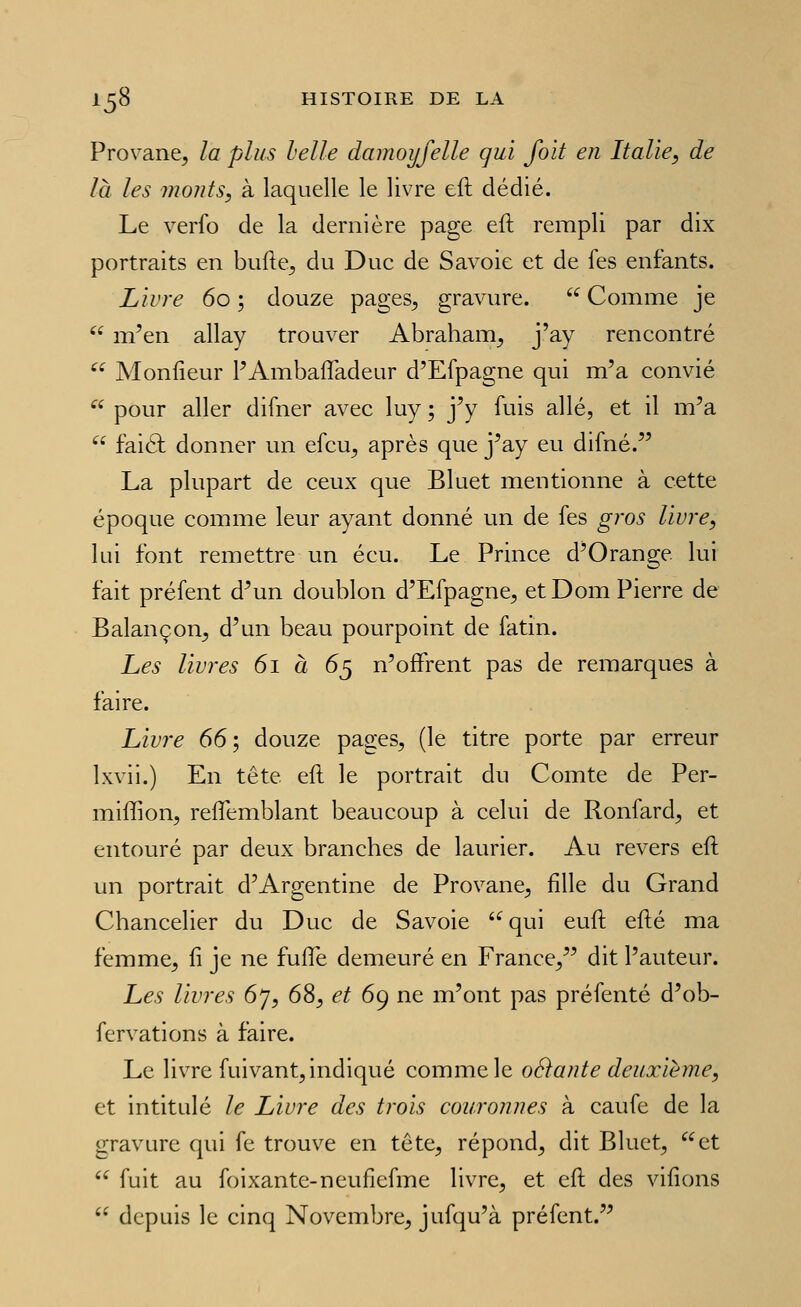Provane, la plus helle dainoyjelle qui foit en Italie, de là les monts, à laquelle le livre eft dédié. Le verfo de la dernière page eft rempli par dix portraits en bufte^ du Duc de Savoie et de fes enfants. Livre 60 ; douze pages^ gravure,  Comme je  m'en allay trouver Abraham^ j'ay rencontré  Monfieur PAmbafîadeur d'Efpagne qui m'a convié  pour aller difner avec luy ; j'y fuis allé, et il m'a  faiél donner un efcu^ après que j'ay eu difné. La plupart de ceux que Bluet mentionne à cette époque comme leur ayant donné un de fes gros livre, lui font remettre un écu. Le Prince d'Orange lui fait préfent d'un doublon d'Efpagne^ etDom Pierre de Balançon^ d'un beau pourpoint de fatin. Les livres 61 à 65 n'offrent pas de remarques à faire. Livre 66; douze pages, (le titre porte par erreur Ixvii.) En tête eft le portrait du Comte de Per- miffion, reflemblant beaucoup à celui de Ronfard, et entouré par deux branches de laurier. Au revers eft un portrait d'Argentine de Provane, fille du Grand Chancelier du Duc de Savoie qui euft efté ma femme, fi je ne fuflfe demeuré en France, dit l'auteur. Les livres 67, 68, et 69 ne m'ont pas préfenté d'ob- fervations à faire. Le livre fuivant, indiqué comme le oéïante deuxième, et intitulé le Livre des trois couronnes à caufe de la gravure qui fe trouve en tête, répond, dit Bluet, et  fuit au foixante-neuficfme livre, et eft des vifions  depuis le cinq Novembre, jufqu'à préfent.