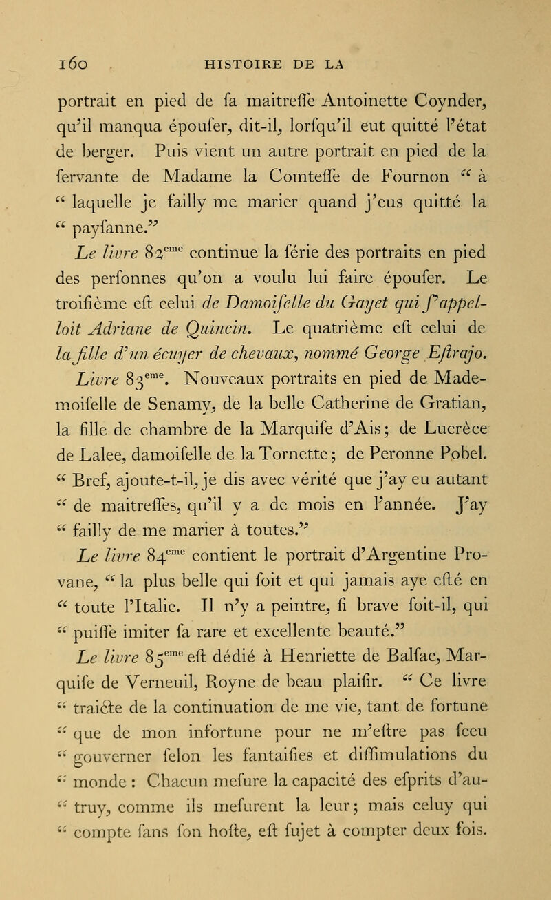 portrait en pied de fa maitreflë Antoinette Coynder, qu^il manqua époufer^ dit-il^ lorfqu'il eut quitté l'état de berger. Puis vient un autre portrait en pied de la fervante de Madame la Comtefle de Fournon ^^ à  laquelle je failly me marier quand j'eus quitté la  payfanne/^ Le livre 82''°' continue la férié des portraits en pied des perfonnes qu'on a voulu lui faire époufer. Le troifième eft celui de Damoifelle du Gayet quij^appel- loit Adriane de Quincin. Le quatrième eft celui de lajille d^iin écuyer de chevaux, nommé George Eftrajo. Livre 83^^. Nouveaux portraits en pied de Made- moifelle de Senamy, de la belle Catherine de Gratian, la fille de chambre de la Marquife d'Ais; de Lucrèce de Lalee, damoifelle de la Tornette ; de Peronne Pobel. ^ Bref^ ajoute-t-il^ je dis avec vérité que j'ay eu autant '^ de maitreffes, qu'il y a de mois en l'année. J'ay  failly de me marier à toutes.'^ Le livre 84''°'^ contient le portrait d'Argentine Pro- vane,  la plus belle qui foit et qui jamais aye efté en  toute l'Italie. Il n'y a peintre^ ft brave foit-il^ qui  puifTe imiter fa rare et excellente beauté. Le livre 85° eft dédié à Henriette de Balfac, Mar- quife de Verneuil, Royne de beau plaifir.  Ce livre '- traiéfe de la continuation de me vie, tant de fortune  que de mon infortune pour ne m'eftre pas fceu '' gouverner félon les fantaifies et diffimulations du '- monde : Chacun mefure la capacité des efprits d'au- '• truy, comme ils mefurent la leur; mais celuy qui '- compte fans fon hofte, eft fujet à compter dciLx fois.