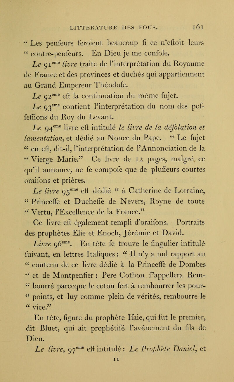 ^- Les penfeurs feroient beaucoup fi ce n'eftoit leurs '^ contre-penfeurs. En Dieu je me confole. Le ^i^™*^ livre traite de l'interprétation du Royaume de France et des provinces et duchés qui appartiennent au Grand Empereur Théodofe. Le 92^'^ eft la continuation du même fujet. Le 93^^ contient Pinterprétation du nom des pof- feffions du Roy du Levant. Le 94''°'^ livre eft intitulé le livre de la défolation et lamentation, et dédié au Nonce du Pape.  Le fujet '^ en eft^ dit-il^ Pinterprétation de PAnnonciation de la ««^Vierge Marie.^' Ce livre de 12 pages, malgré ce qu'il annonce, ne fe compofe que de plufieurs courtes oraifons et prières. Le livre 95^°^ eft dédié  à Catherine de Lorraine,  Princefle et Duchefle de Nevers, Royne de toute  Vertu, PExcellence de la France. Ce livre eft également rempli d'oraifons. Portraits des prophètes Elie et Enoch, Jérémie et David. Livre 96®°^. En tête fe trouve le fingulier intitulé fuivant, en lettres Italiques :  Il n'y a nul rapport au '^ contenu de ce livre dédié à la Princefle de Dombes  et de Montpenfier : Père Cothon f'appellera Rem-  bourré parceque le coton fert à rembourrer les pour- '^ points, et luy comme plein de vérités, rembourre le  vice. En tête, figure du prophète Ifaie, qui fut le premier, dit Bluet, qui ait prophétifé Pavénement du fils de Dieu. Le livre, gj^^ eft intitulé : Le Prophète Daniel, et