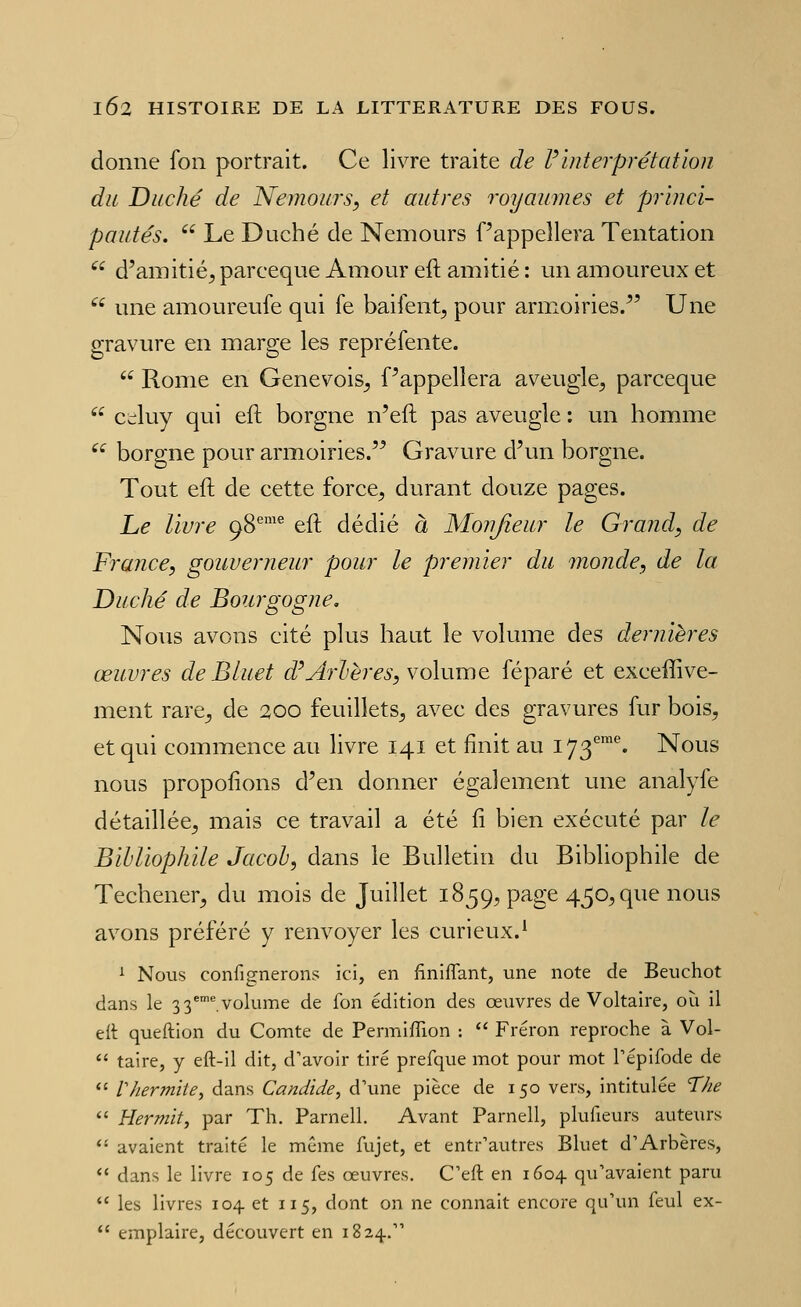 donne fon portrait. Ce livre traite de Vinterprétation du Duché de Nemours, et autres royaumes et princi- pautés,  Le Duché de Nemours Pappellera Tentation  d'amitié^ parceque Amour eft amitié : un amoureux et  une amoureufe qui fe baiient, pour armoiries.^' Une gravure en marge les repréfente.  Rome en Genevois^ Pappellera aveugle, parceque  Cdluy qui eft borgne n'eft pas aveugle : un homme ^^ borgne pour armoiries.'^ Gravure d'un borgne. Tout eft de cette force, durant douze pages. Le livre 98®'® eft dédié à Monjîeur le Grand, de France, gouverneur pour le premier du monde, de la Duché de Bourgogne, Nous avons cité plus haut le volume des dernières œuvres de Bluet d'Jtrlères, volume féparé et exceffive- ment rare, de 200 feuillets, avec des gravures fur bois, et qui commence au livre 141 et finit au I73''™^ Nous nous propofions d'en donner également une analyfe détaillée, mais ce travail a été fî bien exécuté par le Bibliophile Jacob, dans le Bulletin du Bibliophile de Techener, du mois de Juillet 1859, page 450, que nous avons préféré y renvoyer les curieux.^ ^ Nous confignerons ici, en finiflant, une note de Beuchot dans le 3 3*'^ volume de fon édition des œuvres de Voltaire, où il ell queftion du Comte de PermifTion :  Fréron reproche à Vol-  taire, y eft-il dit, d'avoir tiré prefque mot pour mot Tépifode de *' r/iermite, dans Candide, d'une pièce de 150 vers, intitulée The  Hermit, par Th. Parnell. Avant Parnell, plufieurs auteurs  avaient traité le même fujet, et entr'autres Bluet d'Arbères, *' dans le livre 105 de fes œuvres. C'eft en 1604 qu'avaient paru  les livres 104. et 115, dont on ne connaît encore qu'un feul ex-  emplaire, découvert en 1824.
