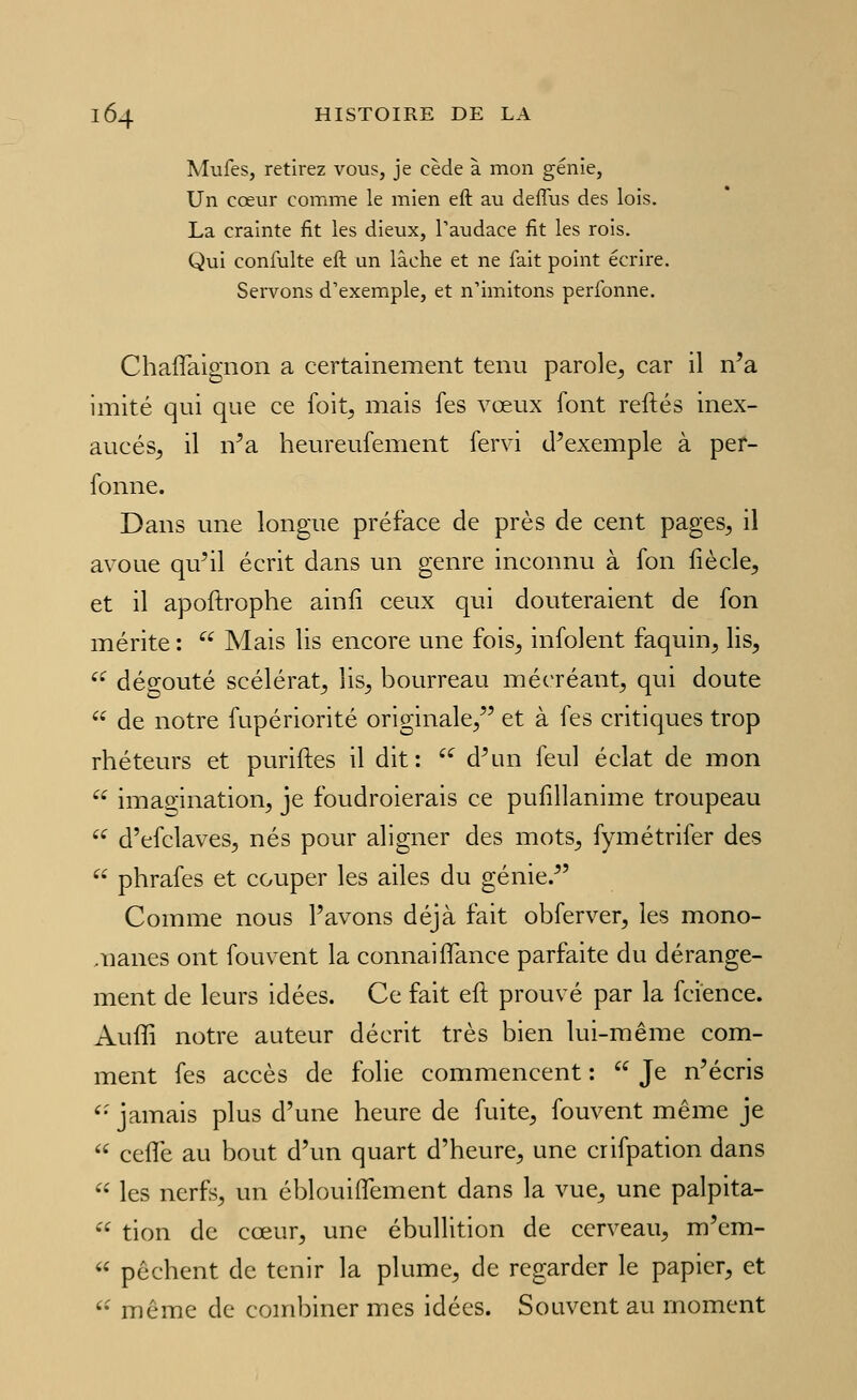 Mufes, retirez vous, je cède à mon génie, Un cœur comme le mien eft au deffus des lois. La crainte fit les dieux, l'audace fit les rois. Qui confulte eft un lâche et ne fait point écrire. Servons d'exemple, et n'imitons perfonne. ChafTaignon a certainement tenu parole^ car il n'a imité qui que ce foit, mais fes vœux font reftés inex- aucés, il n'a heureufement fervi d'exemple à per- fonne. Dans une longue préface de près de cent pages^ il avoue qu'il écrit dans un genre inconnu à fon liècle^ et il apoftrophe ainii ceux qui douteraient de fon mérite :  Mais lis encore une fois^ infolent faquin, lis,  dégoûté scélérat, lis, bourreau mécréant, qui doute  de notre fupériorité originale, et à fes critiques trop rhéteurs et purifies il dit: ''^ d'un feul éclat de mon  imagination, je foudroierais ce pulîllanime troupeau '^ d'efclaves, nés pour aligner des mots, fymétrifer des  phrafes et couper les ailes du génie. Comme nous l'avons déjà fait obferver, les mono- manes ont fouvent la connaiiTance parfaite du dérange- ment de leurs idées. Ce fait eft prouvé par la fcience. Auffi notre auteur décrit très bien lui-même com- ment fes accès de folie commencent :  Je n'écris '• jamais plus d'une heure de fuite, fouvent même je  cefTe au bout d'un quart d'heure, une crifpation dans  les nerfs, un éblouiflement dans la vue, une palpita-  tion de cœur, une ébullition de cerveau, m'em-  pèchent de tenir la plume, de regarder le papier, et '• même de combiner mes idées. Souvent au moment