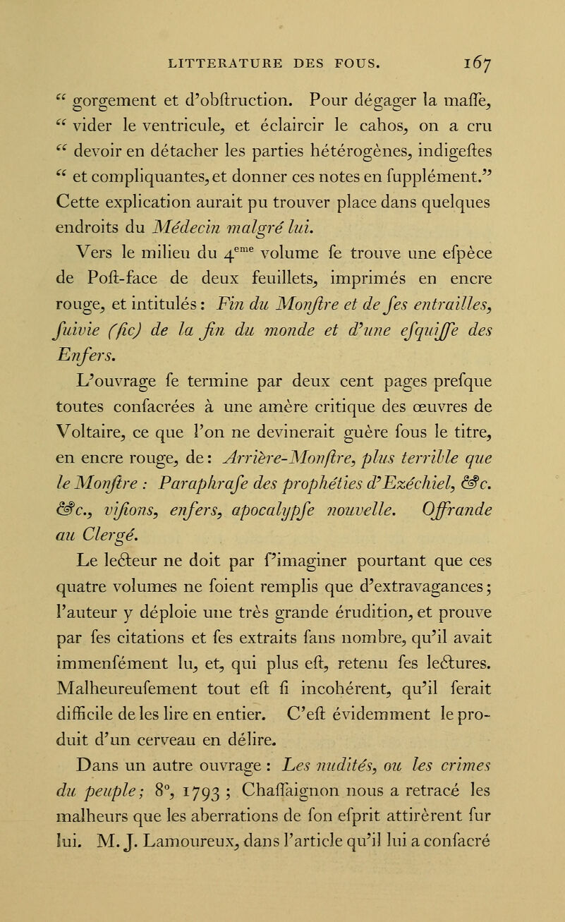  gorgement et d'obftruction. Pour dégager la mafle, ^'^ vider le ventricule, et éclaircir le cahos^ on a cru '^^ devoir en détacher les parties hétérogènes^ indigeftes  et compliquantes, et donner ces notes en fupplément/^ Cette explication aurait pu trouver place dans quelques endroits du Médecin malgré lui. Vers le milieu du 4*'^ volume fe trouve une efpèce de Poft-face de deux feuillets^ imprimés en encre rouge^ et intitulés : Fin du Monjlre et de Jes entrailles, fuivie (fie) de la fin du monde et d^une ejquijfe des Enfers. L^ouvrage fe termine par deux cent pages prefque toutes confacrées à une amère critique des œuvres de Voltaire, ce que l'on ne devinerait guère fous le titre, en encre rouge, de : Arrière-Monfire, plus terrible que le Mon/ire : Parapkrafe des prophéties d'Ezéchiel, &c. ^c., vifions, enfers, apocalypfe nouvelle. Offrande au Clergé. Le leéleur ne doit par f'imaginer pourtant que ces quatre volumes ne foient remplis que d'extravagances ; l'auteur y déploie une très grande érudition, et prouve par fes citations et fes extraits fans nombre, qu'il avait immenfément lu, et, qui plus eft, retenu fes leélures. Malheureufement tout eft fi incohérent, qu'il ferait difficile de les lire en entier. C'eft évidemment le pro- duit d'un cerveau en délire. Dans un autre ouvrage : Les nudités, oit les crimes du peuple; 8°, 1793 ; Chaflaignon nous a retracé les malheurs que les aberrations de fon efprit attirèrent fur lui. M. J. Lamoureux, dans l'article qu'il lui a confacré