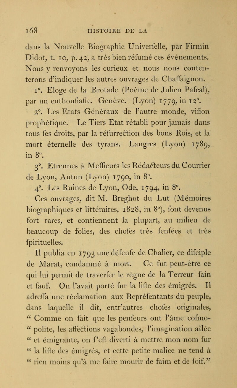 dans la Nouvelle Biographie Univerfelle, par Firmiii Didot^ t. 10, p. 42, a très bien réfumé ces événements. Nous y renvoyons les curieux et nous nous conten- terons d'indiquer les autres ouvrages de Chaflaignon. i'*. Eloge de la Brotade (Poème de Julien Pafcal), par un enthoufiafte. Genève. (Lyon) 1779, in 12**. 2°. Les Etats Généraux de l'autre monde, vifion prophétique. Le Tiers Etat rétabli pour jamais dans tous Tes droits, par la réfurreélion des bons Rois, et la mort éternelle des tyrans. Langres (Lyon) 1789, in 8^ 3°. Etrennes à Meffieurs les Rédafteurs du Courrier de Lyon, Autun (Lyon) 1790, in 8°. 4°. Les Ruines de Lyon, Ode, 1794, in 8°. Ces ouvrages, dit M. Breghot du Lut (Mémoires biographiques et littéraires, 1828, in 8°), font devenus fort rares, et contiennent la plupart, au milieu de beaucoup de folies, des chofes très fenfées et très fpirituelles. Il publia en 1793 une défenfe de Chalier, ce difciple de Marat, condamné à mort. Ce fut peut-être ce qui lui permit de traverfer le règne de la Terreur fain et fauf. On l'avait porté fur la lifte des émigrés. Il adrefla une réclamation aux Repréfentants du peuple, dans laquelle il dit, entr'autres chofes originales, '^ Comme on fait que les penfeurs ont Pâme cofmo-  polite, les affeétions vagabondes, l'imagination ailée  et émigrante, on f'eft diverti à mettre mon nom fur  la lifte des émigrés, et cette petite malice ne tend à  rien moins qu'à me faire mourir de faim et de foif.'^