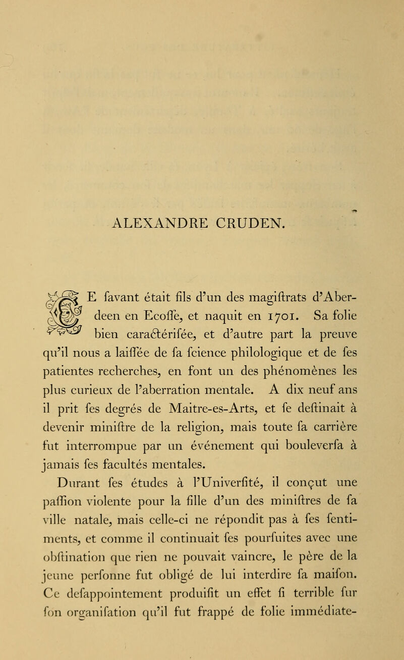 ALEXANDRE CRUDEN. ^J^ E favant était fils d'un des magiftrats d'Aber- deen en EcofTe^ et naquit en 1701. Sa folie bien caraélérifée^ et d'autre part la preuve qu'il nous a laiffée de fa fcience philologique et de fes patientes recherches^ en font un des phénomènes les plus curieux de l'aberration mentale. A dix neuf ans il prit fes degrés de Maitre-es-ArtSç, et fe deftinait à devenir miniftre de la religion, mais toute fa carrière fut interrompue par un événement qui bouleverfa à jamais fes facultés mentales. Durant fes études à l'Univerfité, il conçut une paffion violente pour la fille d'un des miniftres de fa ville natale, mais celle-ci ne répondit pas à fes fenti- ments, et comme il continuait fes pourfuites avec une obflination que rien ne pouvait vaincre, le père de la jeune perfonne fut obligé de lui interdire fa maifon. Ce defappointement produifît un effet fi terrible fur fon organifation qu'il fut frappé de folie immédiate-