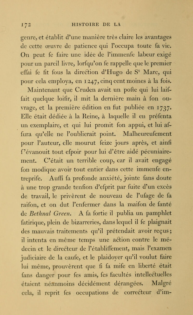 genre^ et établit d'une manière très claire les avantages de cette œuvre de patience qui l'occupa toute fa vie. On peut fe faire une idée de Pimmenfe labeur exigé pour un pareil livre^ lorfqu'on fe rappelle que le premier eflai fe fit fous la direftion d'Hugo de S* Marc^ qui pour cela employa, en 1247, cinq cent moines ^ ^^ ^^^^' Maintenant que Cruden avait un pofte qui lui laif- fait quelque loifir, il mit la dernière main à fon ou- vrage, et la première édition en fut publiée en 1737. Elle était dédiée à la Reine, à laquelle il en préfenta un exemplaire, et qui lui promit fon appui, et lui af- fura qu'elle ne l'oublierait point. Malheureufement pour l'auteur, elle mourut feize jours après, et ainfi f'évanouit tout efpoir pour lui d'être aidé pécuniaire- ment. C'était un terrible coup, car il avait engagé fon modique avoir tout entier dans cette immenfe en- treprife. Auffi fa profonde anxiété, jointe fans doute à une trop grande tenfion d'efprit par fuite d'un excès de travail, le privèrent de nouveau de l'ufage de fa raifon, et on dut l'enfermer dans la maifon de fanté de Bethnal Green. A fa fortie il publia un pamphlet fatirique, plein de bizarreries, dans lequel il fe plaignait des mauvais traitements qu'il prétendait avoir reçus ; il intenta en même temps une aélion contre le mé- decin et le direfteur de l'établiflement, mais l'examen judiciaire de la caufe, et le plaidoyer qu'il voulut faire lui même, prouvèrent que fi fa mife en liberté était fans danger pour fes amis, fes facultés intelle6fuclles étaient néanmoins décidément dérangées. Malgré cela, il reprit fes occupations de correcteur d'im-