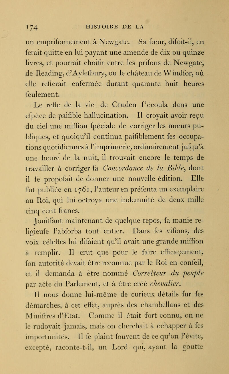 un emprifonnement à New gâte. Sa fœur, difait-il^ en ferait quitte en lui payant une amende de dix ou quinze livres^ et pourrait choilîr entre les prifons de Newgate, de Reading, d'Aylefbury^ ou le château de Windfor, où elle refterait enfermée durant quarante huit heures feulement. Le refte de la vie de Cruden f écoula dans une efpèce de paifible hallucination. Il croyait avoir reçu du ciel une miffion fpéciale de corriger les mœurs pu- bliques^ et quoiqu'il continua paiiiblement fes occupa- tions quotidiennes à Pimprimerie^ ordinairement jufqu'à une heure de la nuit^ il trouvait encore le temps de travailler à corriger fa Concordance de la Bible, dont il fe propofait de donner une nouvelle édition. Elle fut publiée en 1761^ l'auteur en préfenta un exemplaire au Roi, qui lui octroya une indemnité de deux mille cinq cent francs. JouilTant maintenant de quelque repos, fa manie re- ligieufe l'abforba tout entier. Dans fes vifions, des voix céleftes lui difaient qu'il avait une grande miffion à remplir. Il crut que pour le faire efficacement, fon autorité devait être reconnue par le Roi en confeil, et il demanda à être nommé Correéleitr du peuple par aéle du Parlement, et à être créé chevalier. Il nous donne lui-même de curieux détails fur fes démarches, à cet effet, auprès des chambellans et des Miniftres d'Etat. Comme il était fort connu, on ne le rudoyait jamais, mais on cherchait à échapper à fes importunités. Il fe plaint fouvent de ce qu'on l'évite, excepté, raconte-t-il, un Lord qui, ayant la goutte