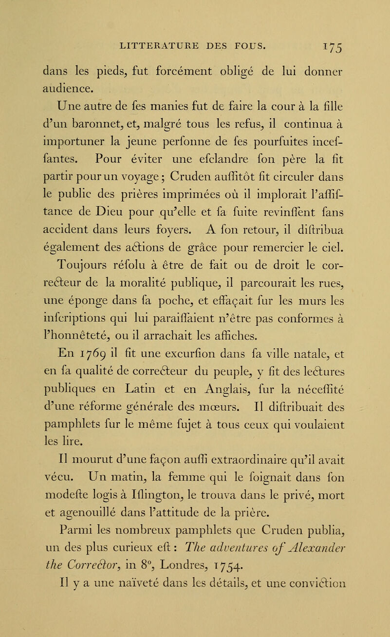 dans les pieds^ fut forcément obligé de lui donner audience. Une autre de fes manies fut de faire la cour à la fille d'un baronnet^ et^ malgré tous les refus^ il continua à importuner la jeune perfonne de fes pourfuites incef- fantes. Pour éviter une efclandre fon père la fit partir pour un voyage ; Cruden auffitôt fit circuler dans le public des prières imprimées où il implorait Faffif- tance de Dieu pour qu'elle et fa fuite revinflènt fans accident dans leurs foyers. A fon retour^ il diftribua également des allions de grâce pour remercier le ciel. Toujours réfolu à être de fait ou de droit le cor- reéleur de la moralité publique^ il parcourait les rues, une éponge dans fa poche, et effaçait fur les murs les infcriptions qui lui paraiflaient n'être pas conformes à l'honnêteté, ou il arrachait les affiches. En 1769 il fit une excurfîon dans fa ville natale, et en fa qualité de correâeur du peuple, y fit des leélures publiques en Latin et en Anglais, fur la nécefiBté d'une réforme générale des moeurs. Il diftribuait des pamphlets fur le même fujet à tous ceux qui voulaient les lire. Il mourut d'une façon auffi extraordinaire qu'il avait vécu. Un matin, la femme qui le foignait dans fon modefte logis à Iflington, le trouva dans le privé, mort et agenouillé dans l'attitude de la prière. Parmi les nombreux pamphlets que Cruden publia, un des plus curieux eft : The adventures of Alexander the Correéhr, in 8*, Londres, 1754. Il y a une naïveté dans les détails, et une convifticn