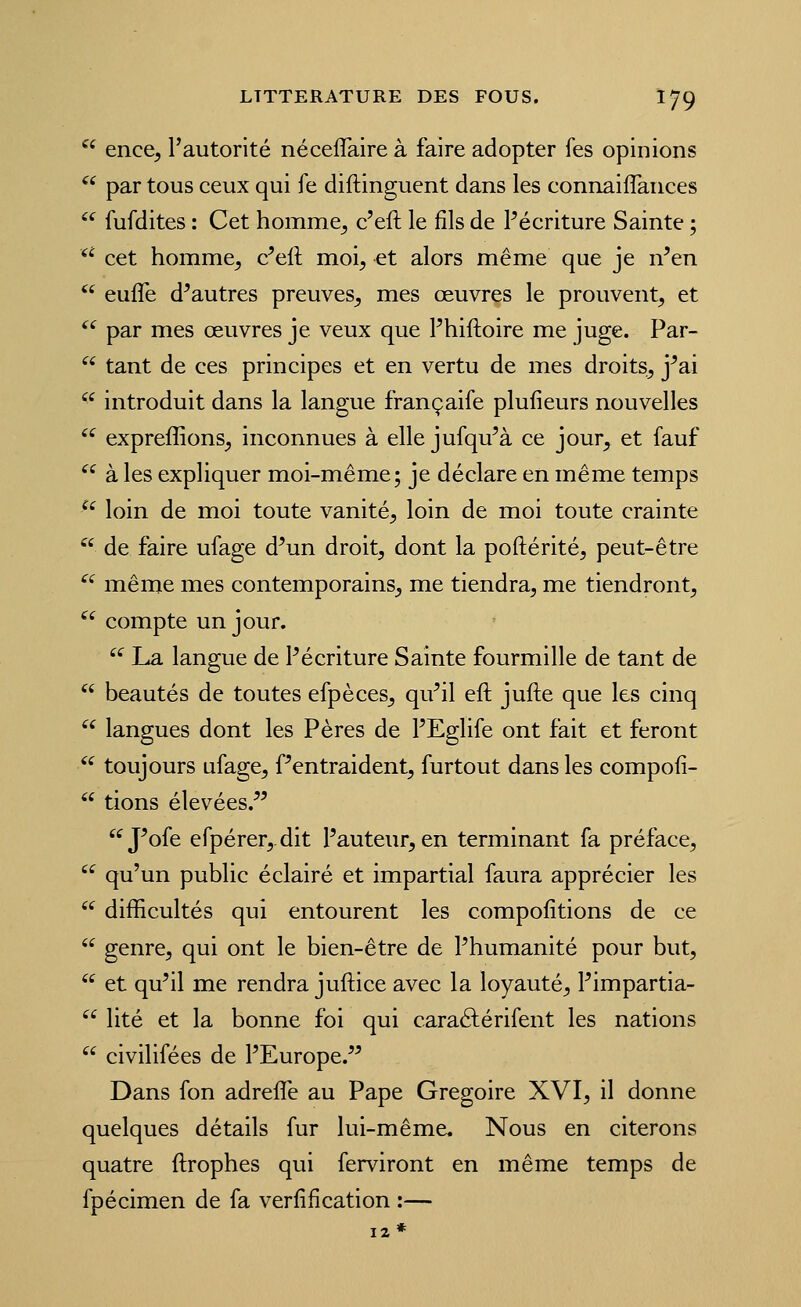  ence, l'autorité néceflaire à faire adopter fes opinions  par tous ceux qui fe diftinguent dans les connaiflances '^ fufdites : Cet homme^ c'eft le fils de Pécriture Sainte ; '^ cet homme^ c^eft moi, et alors même que je n^en *' eufle d^autres preuves, mes œuvres le prouvent, et '^ par mes œuvres je veux que Phiftoire me juge. Par-  tant de ces principes et en vertu de mes droits, j^ai  introduit dans la langue françaife plufieurs nouvelles '^ expreffions, inconnues à elle jufqu'à ce jour, et fauf ^^ à les expliquer moi-même; je déclare en même temps ^^ loin de moi toute vanité, loin de moi toute crainte  de faire ufage d^un droit, dont la poftérité, peut-être ^' même mes contemporains, me tiendra, me tiendront,  compte un jour. '^ La langue de Pécriture Sainte fourmille de tant de  beautés de toutes efpèces, qu^il eft jufte que les cinq  langues dont les Pères de PEglife ont fait et feront '' toujours ufage, Tentraident, furtout dans les compofi-  tions élevées.^^ J^ofe erpérer,dit Pauteur, en terminant fa préface,  qu'un public éclairé et impartial faura apprécier les  difficultés qui entourent les compofitions de ce  genre, qui ont le bien-être de Phumanité pour but,  et qu'il me rendra juftice avec la loyauté, Pimpartia-  lité et la bonne foi qui caraélérifent les nations  civilifées de PEurope.'^ Dans fon adreffe au Pape Grégoire XVI, il donne quelques détails fur lui-même. Nous en citerons quatre ftrophes qui ferviront en même temps de fpécimen de fa verfification :—